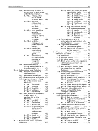 ACC/AHA/ESC Guidelines                                                                                                           653


               8.1.4.2. Antithrombotic strategies for                            8.1.6.1. Agents with proven efﬁcacy to
                        prevention of ischemic stroke                                      maintain sinus rhythm . . . . .       697
                        and systemic embolism . . . .         685                          8.1.6.1.1. Amiodarone . . . . .       697
                        8.1.4.2.1. Anticoagulation                                         8.1.6.1.2. Beta blockers . . . .      698
                                    with vitamin K                                         8.1.6.1.3. Dofetilide . . . . . .     699
                                    antagonist agents .       685                          8.1.6.1.4. Disopyramide . . . .       699
                        8.1.4.2.2. Aspirin for                                             8.1.6.1.5. Flecainide . . . . . .     699
                                    antithrombotic                                         8.1.6.1.6. Propafenone . . . .        699
                                    therapy in patients                                    8.1.6.1.7. Sotalol . . . . . . . .    699
                                    with atrial                                  8.1.6.2. Drugs with unproven efﬁcacy
                                    ﬁbrillation. . . . . .    687                          or no longer recommended . .          700
                        8.1.4.2.3. Other antiplatelet                                      8.1.6.2.1. Digoxin . . . . . . .      700
                                    agents for                                             8.1.6.2.2. Procainamide . . . .       700
                                    antithrombotic                                         8.1.6.2.3. Quinidine . . . . . .      700
                                    therapy in patients                                    8.1.6.2.4. Verapamil and
                                    with atrial                                                        diltiazem . . . . . .     700
                                    ﬁbrillation. . . . . .    689        8.1.7. Out-of-hospital initiation of
                        8.1.4.2.4. Combining                                     antiarrhythmic drugs in patients with
                                    anticoagulant and                            atrial ﬁbrillation . . . . . . . . . . . . .    700
                                    platelet-inhibitor                   8.1.8. Drugs under development . . . . . . . .          702
                                    therapy . . . . . . .     689                8.1.8.1. Atrioselective agents. . . . . .       702
                        8.1.4.2.5. Emerging and                                  8.1.8.2. Nonselective ion channel-
                                    investigational                                        blocking drugs. . . . . . . . . .     703
                                    antithrombotic                  8.2. Direct-current cardioversion of atrial
                                    agents . . . . . . . .    690        ﬁbrillation and ﬂutter . . . . . . . . . . . . . .      703
                        8.1.4.2.6. Interruption of                       8.2.1. Terminology . . . . . . . . . . . . . . . .      703
                                    anticoagulation for                  8.2.2. Technical aspects . . . . . . . . . . . . .      703
                                    diagnostic or                        8.2.3. Procedural aspects . . . . . . . . . . . .       704
                                    therapeutic                          8.2.4. Direct-current cardioversion in patients
                                    procedures . . . . .      691                with implanted pacemakers and
               8.1.4.3. Nonpharmacological                                       deﬁbrillators . . . . . . . . . . . . . . . .   704
                        approaches to prevention of                      8.2.5. Risks and complications of direct-
                        thromboembolism . . . . . . .         691                current cardioversion of atrial
        8.1.5. Cardioversion of atrial ﬁbrillation . . .      691                ﬁbrillation . . . . . . . . . . . . . . . . .   705
               8.1.5.1. Basis for cardioversion of                       8.2.6. Pharmacological enhancement of
                        atrial ﬁbrillation . . . . . . . .    692                direct-current cardioversion. . . . . . .       705
               8.1.5.2. Methods of cardioversion . . .        692                8.2.6.1. Amiodarone . . . . . . . . . . .       706
               8.1.5.3. Pharmacological cardioversion         692                8.2.6.2. Beta-adrenergic antagonists .          706
               8.1.5.4. Agents with proven efﬁcacy                               8.2.6.3. Nondihydropyridine calcium
                        for cardioversion of atrial                                        channel antagonists . . . . . .       706
                        ﬁbrillation . . . . . . . . . . . .   692                8.2.6.4. Quinidine . . . . . . . . . . . .      706
                        8.1.5.4.1. Amiodarone . . . . .       692                8.2.6.5. Type IC antiarrhythmic agents          706
                        8.1.5.4.2. Dofetilide . . . . . .     693                8.2.6.6. Type III antiarrhythmic agents         707
                        8.1.5.4.3. Flecainide . . . . . .     695        8.2.7. Prevention of thromboembolism in
                        8.1.5.4.4. Ibutilide . . . . . . .    695                patients with atrial ﬁbrillation
                        8.1.5.4.5. Propafenone . . . .        695                undergoing cardioversion . . . . . . . .        707
               8.1.5.5. Less effective or incompletely              8.3. Maintenance of sinus rhythm . . . . . . . . . .         708
                        studied agents for                               8.3.1. Pharmacological therapy. . . . . . . . .         708
                        cardioversion of atrial                                  8.3.1.1. Goals of treatment . . . . . . .       708
                        ﬁbrillation . . . . . . . . . . . .   695                8.3.1.2. Endpoints in antiarrhythmic
                        8.1.5.5.1. Quinidine . . . . . .      695                          drug studies . . . . . . . . . . .    709
                        8.1.5.5.2. Procainamide . . . .       696                8.3.1.3. Predictors of recurrent aF. . .        709
                        8.1.5.5.3. Beta blockers . . . .      697        8.3.2. General approach to antiarrhythmic
                        8.1.5.5.4. Nondihydropyridine                            drug therapy. . . . . . . . . . . . . . . .     709
                                    calcium channel                      8.3.3. Selection of antiarrhythmic agents in
                                    antagonists                                  patients with cardiac diseases . . . . .        710
                                    (verapamil and                               8.3.3.1. Heart failure . . . . . . . . . .      710
                                    diltiazem) . . . . . .    697                8.3.3.2. Coronary artery disease . . . .        710
                        8.1.5.5.5. Digoxin . . . . . . .      697                8.3.3.3. Hypertensive heart disease . .         711
                        8.1.5.5.6. Disopyramide . . . .       697        8.3.4. Nonpharmacological therapy for atrial
                        8.1.5.5.7. Sotalol . . . . . . . .    697                ﬁbrillation . . . . . . . . . . . . . . . . .   711
        8.1.6. Pharmacological agents to maintain                                8.3.4.1. Surgical ablation . . . . . . . .      711
               sinus rhythm . . . . . . . . . . . . . . . .   697                8.3.4.2. Catheter ablation. . . . . . . .       711
 