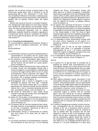 ACC/AHA/ESC Guidelines                                                                                                       681


baseline, the LV ejection fraction remained stable in the             validated risk factors, antithrombotic therapy with
biventricular pacing group while it declined in the RV                either aspirin or a vitamin K antagonist is reasonable,
pacing group (46% vs. 41%, respectively; P ¼ 0.03). There             based upon an assessment of the risk of bleeding compli-
was no signiﬁcant difference in mortality. A subgroup analy-          cations, ability to safely sustain adjusted chronic antic-
sis suggested that functional improvements were conﬁned to            oagulation, and patient preferences: age greater than or
patients with LV ejection fraction below 35% before                   equal to 75 y (especially in female patients), hyperten-
ablation.                                                             sion, HF, impaired LV function, or diabetes mellitus.
   Patients with normal LV function or reversible LV dysfunc-         (Level of Evidence: A)
tion undergoing AV nodal ablation are most likely to beneﬁt     (2)   For patients with nonvalvular AF who have 1 or more of
from standard AV nodal ablation and pacemaker implan-                 the following less well-validated risk factors, antithrom-
tation. For those with impaired LV function not due to tachy-         botic therapy with either aspirin or a vitamin K antagonist
cardia, a biventricular pacemaker with or without                     is reasonable for prevention of thromboembolism: age 65
deﬁbrillator capability should be considered. Upgrading to            to 74 y, female gender, or CAD. The choice of agent
a biventricular device should be considered for patients              should be based upon the risk of bleeding complications,
with HF and an RV pacing system who have undergone AV                 ability to safely sustain adjusted chronic anticoagulation,
node ablation.400                                                     and patient preferences. (Level of Evidence: B)
                                                                (3)   It is reasonable to select antithrombotic therapy using
8.1.4. Preventing thromboembolism                                     the same criteria irrespective of the pattern (i.e.,
For recommendations regarding antithrombotic therapy in               paroxysmal, persistent, or permanent) of AF. (Level of
patients with AF undergoing cardioversion, see Section                Evidence: B)
8.2.7.                                                          (4)   In patients with AF who do not have mechanical
Recommendations                                                       prosthetic heart valves, it is reasonable to interrupt
                                                                      anticoagulation for up to 1 wk without substituting
Class I
                                                                      heparin for surgical or diagnostic procedures that carry
(1) Antithrombotic therapy to prevent thromboembolism is              a risk of bleeding. (Level of Evidence: C)
    recommended for all patients with AF, except those          (5)   It is reasonable to reevaluate the need for anticoagula-
    with lone AF or contraindications. (Level of Evidence: A)         tion at regular intervals. (Level of Evidence: C)
(2) The selection of the antithrombotic agent should be
                                                                Class IIb
    based upon the absolute risks of stroke and bleeding
    and the relative risk and beneﬁt for a given patient.       (1) In patients 75 y of age and older at increased risk of
    (Level of Evidence: A)                                          bleeding but without frank contraindications to oral
(3) For patients without mechanical heart valves at high risk       anticoagulant therapy, and in other patients with mod-
    of stroke, chronic oral anticoagulant therapy with a            erate risk factors for thromboembolism who are unable
    vitamin K antagonist is recommended in a dose adjusted          to safely tolerate anticoagulation at the standard inten-
    to achieve the target intensity INR of 2.0 to 3.0, unless       sity of INR 2.0 to 3.0, a lower INR target of 2.0 (range 1.6
    contraindicated. Factors associated with highest risk           to 2.5) may be considered for primary prevention of
    for stroke in patients with AF are prior thromboembo-           ischemic stroke and systemic embolism. (Level of Evi-
    lism (stroke, TIA, or systemic embolism) and rheumatic          dence: C)
    mitral stenosis. (Level of Evidence: A)                     (2) When surgical procedures require interruption of oral
(4) Anticoagulation with a vitamin K antagonist is rec-             anticoagulant therapy for longer than 1 wk in high-risk
    ommended for patients with more than 1 moderate                 patients, unfractionated heparin may be administered
    risk factor. Such factors include age 75 y or greater,          or low-molecular-weight heparin given by subcutaneous
    hypertension, HF, impaired LV systolic function (ejection       injection, although the efﬁcacy of these alternatives in
    fraction 35% or less or fractional shortening less than         this situation is uncertain. (Level of Evidence: C)
    25%), and diabetes mellitus. (Level of Evidence: A)         (3) Following percutaneous coronary intervention or revas-
(5) INR should be determined at least weekly during                 cularization surgery in patients with AF, low-dose
    initiation of therapy and monthly when anticoagulation          aspirin (less than 100 mg per d) and/or clopidogrel
    is stable. (Level of Evidence: A)                               (75 mg per d) may be given concurrently with anticoagu-
(6) Aspirin, 81–325 mg daily, is recommended as an alterna-         lation to prevent myocardial ischemic events, but these
    tive to vitamin K antagonists in low-risk patients or in        strategies have not been thoroughly evaluated and are
    those with contraindications to oral anticoagulation.           associated with an increased risk of bleeding. (Level of
    (Level of Evidence: A)                                          Evidence: C)
(7) For patients with AF who have mechanical heart valves,      (4) In patients undergoing percutaneous coronary interven-
    the target intensity of anticoagulation should be based         tion, anticoagulation may be interrupted to prevent
    on the type of prosthesis, maintaining an INR of at             bleeding at the site of peripheral arterial puncture,
    least 2.5. (Level of Evidence: B)                               but the vitamin K antagonist should be resumed as
(8) Antithrombotic therapy is recommended for patients              soon as possible after the procedure and the dose
    with atrial ﬂutter as for those with AF. (Level of              adjusted to achieve an INR in the therapeutic range.
    Evidence: C)                                                    Aspirin may be given temporarily during the hiatus,
                                                                    but the maintenance regimen should then consist of
Class IIa
                                                                    the combination of clopidogrel, 75 mg daily, plus war-
(1) For primary prevention of thromboembolism in patients           farin (INR 2.0 to 3.0). Clopidogrel should be given for a
    with nonvalvular AF who have just 1 of the following            minimum of 1 mo after implantation of a bare metal
 