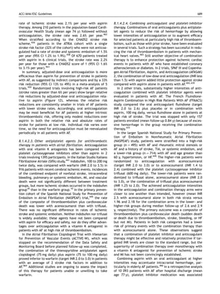 ACC/AHA/ESC Guidelines                                                                                                           689


rate of ischemic stroke was 2.1% per year with aspirin               8.1.4.2.4. Combining anticoagulant and platelet-inhibitor
therapy. Among 210 patients in the population-based Cardi-           therapy. Combinations of oral anticoagulants plus antiplate-
ovascular Health Study (mean age 74 y) followed without              let agents to reduce the risk of hemorrhage by allowing
anticoagulation, the stroke rate was 2.6% per year.462               lower intensities of anticoagulation or to augment efﬁcacy
When stratiﬁed according to the CHADS2 stroke risk                   for selected patients at particularly high risk of thromboem-
scheme,426 patients in the ATRIA cohort with a single                bolism, such as those with prior stroke, have been evaluated
stroke risk factor (32% of the cohort) who were not anticoa-         in several trials. Such a strategy has been successful in redu-
gulated had a rate of stroke and systemic embolism of 1.5%           cing the risk of thromboembolism in patients with mechan-
per year (95% CI 1.2% to 1.9%).458 Of 670 patients treated           ical heart valves.465 Still another objective of combination
with aspirin in 6 clinical trials, the stroke rate was 2.2%          therapy is to enhance protection against ischemic cardiac
per year for those with a CHADS2 score of 1 (95% CI 1.6%             events in patients with AF who have established coronary
to 3.1% per year).463                                                atherosclerosis or diabetes. In 2 trials, SPAF III and Copenha-
   In summary, adjusted-dose oral anticoagulation is more            gen Atrial FIbrillation, Aspirin, and Anticoagulation (AFASAK)
efﬁcacious than aspirin for prevention of stroke in patients         2, the combination of low-dose oral anticoagulation (INR less
with AF, as suggested by indirect comparisons and by a 33%           than 1.5) with aspirin added little protection against stroke
risk reduction (95% CI 13% to 49%) in a meta-analysis of 5           compared with aspirin alone in patients with AF.402,439
trials.420 Randomized trials involving high-risk AF patients            In 2 other trials, substantially higher intensities of anti-
(stroke rates greater than 6% per year) show larger relative         coagulation combined with platelet inhibitor agents were
risk reductions by adjusted-dose oral anticoagulation rela-          evaluated in patients with AF. The French Fluindione-
tive to aspirin (Figure 12), whereas the relative risk               Aspirin Combination in High Risk Patients With AF (FFAACS)
reductions are consistently smaller in trials of AF patients         study compared the oral anticoagulant ﬂuindione (target
with lower stroke rates. Accordingly, oral anticoagulation           INR 2.0 to 2.6) plus placebo or in combination with
may be most beneﬁcial for AF patients at higher intrinsic            aspirin, 100 mg daily, versus ﬂuindione alone in patients at
thromboembolic risk, offering only modest reductions over            high risk of stroke. The trial was stopped with only 157
aspirin in both the relative risk and absolute rates of              patients enrolled (mean follow-up 0.84 y) because of exces-
stroke for patients at low risk. Individual risk varies over         sive hemorrhage in the group receiving the combination
time, so the need for anticoagulation must be reevaluated            therapy.433
periodically in all patients with AF.                                   In the larger Spanish National Study for Primary Preven-
                                                                     tion of Embolism in Nonrheumatic Atrial Fibrillation
8.1.4.2.3. Other antiplatelet agents for antithrombotic              (NASPEAF) study, patients were stratiﬁed into a high-risk
therapy in patients with atrial ﬁbrillation. Anticoagulation         group (n ¼ 495) with AF and rheumatic mitral stenosis or
with oral vitamin K antagonists has been compared with               AF and a history of stroke, TIA, or systemic embolism, and
platelet cyclooxygenase inhibitors other than aspirin in 2           a lower-risk group (n ¼ 714) with AF and age greater than
trials involving 1395 participants. In the Italian Studio Italiano   60 y, hypertension, or HF.445 The higher-risk patients were
Fibrillazione Atriale (SIFA) study,441 indobufen, 100 to 200 mg      randomized to anticoagulation with acenocoumrarol
twice daily, was compared with warfarin (INR 2.0 to 3.5) in          (target INR 2.0 to 3.0) or to acenocoumarol (INR 1.4 to
916 patients with recent cerebral ischemic events. Incidences        2.4) combined with the platelet cyclooxygenase inhibitor
of the combined endpoint of nonfatal stroke, intracerebral           triﬂusal (600 mg daily). The lower-risk patients were ran-
bleeding, pulmonary or systemic embolism, MI, and vascular           domized to triﬂusal alone, acenocoumarol alone (INR 2.0
death were not signiﬁcantly different between treatment              to 3.0), or the combination of triﬂusal plus acenocoumarol
groups, but more ischemic strokes occurred in the indobufen          (INR 1.25 to 2.0). The achieved anticoagulation intensities
group18 than in the warfarin group.10 In the primary preven-         in the anticoagulation and combination therapy arms were
tion cohort of the Spanish National Study for Prevention of          closer to one another than intended, however (mean INR
Embolism in Atrial Fibrillation (NASPEAF) trial,445 the rate         2.5 with acenocoumarol alone in both risk strata versus
of the composite of thromboembolism plus cardiovascular              1.96 and 2.18 for the combination arms in the lower- and
death was lower with acenocoumarol than with triﬂusal.               higher-risk groups during median follow-up of 2.6 and 2.9
There was no signiﬁcant difference in rates of ischemic              y, respectively). The primary outcome was a composite of
stroke and systemic embolism. Neither indobufen nor trifusal         thromboembolism plus cardiovascular death (sudden death
is widely available; these agents have not been compared             or death due to thromboembolism, stroke, bleeding, or HF
with aspirin for efﬁcacy and safety, nor do they offer advan-        but not MI). Patients in both risk categories had a lower
tages over anticoagulation with a vitamin K antagonist in            risk of primary events with the combination therapy than
patients with AF at high risk of thromboembolism.                    with acenocoumarol alone. These observations suggest
   In the Atrial Fibrillation Clopidogrel Trial with Irbesartan      that a combination of platelet inhibitor and anticoagulant
for Prevention of Vascular Events (ACTIVE-W), which was              therapy might be effective and relatively protective if tar-
stopped on the recommendation of the Data Safety and                 geted INR levels are closer to the standard range, but the
Monitoring Board before planned follow-up was completed,             superiority of combination therapy over monotherapy with
the combination of the thienopyridine antiplatelet agent             a vitamin K antagonist for prevention of ischemic stroke
clopidogrel (75 mg daily) plus aspirin (75 to 100 mg daily)          and MI has not been convincingly established.
proved inferior to warfarin (target INR 2.0 to 3.0) in patients         Combining aspirin with an oral anticoagulant at higher
with an average of 2 stroke risk factors in addition to              intensities may accentuate intracranial hemorrhage, par-
AF.464 Additional studies are ongoing to assess the impact           ticularly in elderly AF patients.466 In a retrospective analysis
of this therapy for patients unable or unwilling to take             of 10 093 patients with AF after hospital discharge (mean
warfarin.                                                            age 77 y), platelet inhibitor medication was associated
 