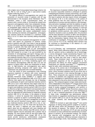 690                                                                                                    ACC/AHA/ESC Guidelines


with a higher rate of intracerebral hemorrhage (relative risk       The importance of platelet-inhibitor drugs for prevention
3.0, 95% CI 1.6% to 5.5%),467 but 2 case-control studies         of recurrent myocardial ischemia is enhanced in patients
yielded conﬂicting results.454,468                               undergoing percutaneous coronary intervention, but no ade-
   The superior efﬁcacy of anticoagulation over aspirin for      quate studies have been published that speciﬁcally address
prevention of recurrent stroke in patients with AF was           this issue in patients who also require chronic anticoagula-
demonstrated in the European Atrial Fibrillation Trial.403       tion because of AF. It is the consensus of the authors of
Therefore, unless a clear contraindication exists, AF            these guidelines that the most important agent for the
patients with a recent stroke or TIA should be treated with      maintenance of coronary and stent patency is the thienopyr-
long-term anticoagulation rather than antiplatelet therapy.      idine derivative clopidogrel and that the addition of aspirin
There is no evidence that combining anticoagulation with         to the chronic anticoagulant regimen contributes more risk
an antiplatelet agent reduces the risk of stroke compared        than beneﬁt. Although it is usually necessary to interrupt
with anticoagulant therapy alone. Hence, pending further         or reduce anticoagulation to prevent bleeding at the site
data for AF patients who sustain cardioembolic events            of peripheral arterial puncture, the vitamin K antagonist
while receiving low-intensity anticoagulation, anticoagula-      should be resumed as soon as possible after the procedure
tion intensity should be increased to a maximum target           and the dose adjusted to achieve an INR in the therapeutic
INR of 3.0 to 3.5 rather than routinely adding antiplatelet      range. Aspirin may be given temporarily during the hiatus,
agents.                                                          but the maintenance regimen should then consist of the
   Several studies have evaluated anticoagulation in combi-      combination of clopidogrel, 75 mg daily, plus warfarin (INR
nation with aspirin for prevention of ischemic cardiac           2.0 to 3.0) for 9 to 12 mo, following which warfarin may
events in patients with CAD. From these it may be possible       be continued as monotherapy in the absence of a sub-
to draw inferences regarding management of antithrombotic        sequent coronary event.
therapy in patients who have both CAD and AF. A meta-
analysis of 31 randomized trials of oral anticoagulant           8.1.4.2.5. Emerging and investigational antithrombotic
therapy published between 1960 and 1999 involving patients       agents. While clearly efﬁcacious against stroke in patients
with CAD treated for at least 3 mo and stratiﬁed by the          with AF, warfarin carries a substantial risk of hemorrhage,
intensities of anticoagulation and aspirin therapy came to       a narrow therapeutic margin necessitating frequent moni-
the following conclusions.469 High-intensity (INR 2.8 to 4.8)    toring of the INR level, and interactions with numerous
and moderate-intensity (INR 2.0 to 3.0) oral anticoagulation     drugs and foods that may cause a need for dose adjust-
regimens reduced rates of MI and stroke but increased the        ments. These limitations result in undertreatment of a
risk of bleeding 6.0- to 7.7-fold. Combining aspirin with        considerable proportion of the AF population at risk,
low-intensity anticoagulation (INR less than 2.0) was not        particularly the elderly, for whom numerous concomitant
superior to aspirin alone. While the combination of mode-        medications are typically prescribed,455,475 engendering a
rate- to high-intensity oral anticoagulation plus aspirin        quest for safer, more convenient alternatives.
appeared promising compared with aspirin alone, the                 Because of its central role in thrombogenesis, thrombin
combination was associated with increased bleeding.              (factor IIa) represents an attractive target for speciﬁc inhi-
   From the results of more contemporary trials involving        bition. Direct thrombin inhibitors bind to the active site of
long-term treatment of patients with acute myocardial            thrombin and prevent it from cleaving ﬁbrinogen to form
ischemia470–473 and the Combined Hemotherapy and                 ﬁbrin. These compounds also suppress thrombin-mediated
Mortality Prevention Study (CHAMP),474 it appears that           activation of platelets and coagulation factors V, VIII, XI,
high-intensity oral anticoagulation (INR 3.0 to 4.0) is more     and XIII. Ximelagatran is administered orally and converted
effective than aspirin but increases the risk of bleeding.       after absorption to the active direct thrombin inhibitor mel-
The combination of aspirin and moderate-intensity warfarin       agatran. The compound appears to have stable pharmacoki-
(INR 2.0 to 3.0) is more effective than aspirin alone but is     netics independent of the hepatic P450 enzyme system and a
associated with a greater risk of bleeding. The combination      low potential for food or drug interactions.476 Two long-term
of aspirin and moderate-intensity warfarin (INR 2.0 to 3.0) is   phase III studies compared ximelagatran with warfarin in
as effective as high-intensity warfarin and associated with a    patients with AF, SPORTIF (Stroke Prevention using an Oral
similar risk of bleeding. The contemporary trials, however,      Thrombin Inhibitor in patients with atrial Fibrillation)-III
have not addressed the effectiveness of moderate-intensity       and -V, with a combined population of more than 7000.444
warfarin (INR 2.0 to 3.0) alone. In the absence of direct        In these trials, ximelagatran was administered without
evidence, it cannot be assumed that moderate-intensity           dose titration or coagulation monitoring and was compared
warfarin is superior to aspirin in preventing death or rein-     with warfarin (INR 2.0 to 3.0) for the primary endpoint of
farction. The choice for long-term management of patients        all stroke (ischemic and hemorrhagic) and systemic
with CAD and AF therefore involves aspirin alone, aspirin        embolism.
plus moderate-intensity warfarin (INR 2.0 to 3.0), or war-          SPORTIF-III involved an open-label design444 and careful
farin alone (INR 2.0 to 3.0). For those with risk factors for    regulation of dosing among patients assigned to warfarin,
stroke, the latter 2 regimens are more effective than            with INR values within the therapeutic range for 66% of
aspirin alone but are associated with more bleeding and          the duration of exposure. The relative risk reduction of
inconvenience. Further, without close INR control, the com-      29% and absolute risk reduction of 0.7% per year according
bination regimen may be associated with a greater risk of        to intention-to-treat conﬁrmed the noninferiority of ximela-
bleeding. For most patients with AF who have stable CAD,         gatran to warfarin. By on-treatment analysis, the relative
warfarin anticoagulation alone (target INR 2.0 to 3.0)           risk reduction with ximelagatran was 41% (p ¼ 0.018).
should provide satisfactory antithrombotic prophylaxis           There was no signiﬁcant difference between treatments in
against both cerebral and myocardial ischemic events.            rates of hemorrhagic stroke, fatal bleeding, or other major
 
