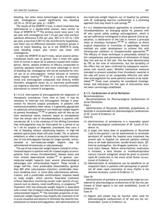 ACC/AHA/ESC Guidelines                                                                                                       691


bleeding, but when minor hemorrhages are considered as             low-molecular-weight heparins out of hospital by patients
well, ximelagatran caused signiﬁcantly less bleeding               with AF undergoing elective cardioversion is a promising
(25.5% vs. 29.5% per year, p ¼ 0.007).                             approach that may result in cost savings.484
   The results of the SPORTIF-V trial, in which treatment was
                                                                   8.1.4.3. Nonpharmacological approaches to prevention of
administered in a double-blind manner, were similar to
                                                                   thromboembolism. An emerging option for patients with
those of SPORTIF-III.438 The primary event rates were 1.6%
                                                                   AF who cannot safely undergo anticoagulation, which is
per year with ximelagatran and 1.2% per year with warfarin
                                                                   not yet sufﬁciently investigated to allow general clinical ap-
(absolute difference 0.45% per year, 95% CI 0.13% to 1.03%
                                                                   plication, is obliteration of the LAA to remove a principal
per year, p less than 0.001 for the noninferiority hypothesis),
                                                                   nidus of thrombus formation.485,486 In addition to direct
and there was no difference between treatment groups in
                                                                   surgical amputation or truncation of appendage, several
rates of major bleeding, but as in the SPORTIF-III study,
                                                                   methods are under development to achieve this with
total bleeding (major plus minor) was lower with
                                                                   intravascular catheters or transpericardial approaches.487
ximelagatran.
                                                                   The efﬁcacy of these techniques is presumably related to
   In both the SPORTIF-III and V trials, serum alanine amino-
                                                                   the completeness and permanence of elimination of blood
transferase levels rose to greater than 3 times the upper
                                                                   ﬂow into and out of the LAA. This has been demonstrated
limit of normal in about 6% of patients treated with ximela-
                                                                   by TEE at the time of intervention, but the durability of
gatran. Hence, despite evidence of efﬁcacy comparable to
                                                                   the effect has not been conﬁrmed by subsequent examin-
carefully adjusted warfarin and some advantage in terms
                                                                   ations over several years. Whether mechanical measures
of bleeding risk, ximelagatran will not be marketed for clini-
                                                                   intended to prevent embolism from thrombotic material in
cal use as an anticoagulant, mainly because of concerns
                                                                   the LAA will prove to be comparably effective and safer
about hepatic toxicity.478 Trials of a variety of investiga-
                                                                   than anticoagulation for some patients remains to be estab-
tional oral anticoagulant compounds that directly inhibit
                                                                   lished.488 These must presently be considered investiga-
thrombin, antagonize factor Xa, or inactivate prothrombin
                                                                   tional, and indications for this type of intervention have
are ongoing or planned, but there are no currently available
                                                                   not been convincingly established.
alternatives to vitamin K antagonists.
                                                                   8.1.5. Cardioversion of atrial ﬁbrillation
8.1.4.2.6. Interruption of anticoagulation for diagnostic or
                                                                   Recommendations
therapeutic procedures. From time to time, it may be
                                                                     Recommendations for Pharmacological Cardioversion of
necessary to interrupt oral anticoagulant therapy in prep-
                                                                   Atrial Fibrillation
aration for elective surgical procedures. In patients with
                                                                   Class I
mechanical prosthetic heart valves, it is generally appropriate
                                                                     Administration of ﬂecainide, dofetilide, propafenone, or
to substitute unfractionated or low-molecular-weight heparin
                                                                   ibutilide is recommended for pharmacological cardioversion
to prevent thrombosis.479,480 In patients with AF who do not
                                                                   of AF. (Level of Evidence: A)
have mechanical valves, however, based on extrapolation
                                                                   Class IIa
from the annual rate of thromboembolism in patients with
nonvalvular AF, it is the consensus of the Writing Committee       (1) Administration of amiodarone is a reasonable option
that anticoagulation may be interrupted for a period of up             for pharmacological cardioversion of AF. (Level of Evi-
to 1 wk for surgical or diagnostic procedures that carry a             dence: A)
risk of bleeding without substituting heparin. In high-risk        (2) A single oral bolus dose of propafenone or ﬂecainide
patients (particularly those with prior stroke, TIA, or systemic       (‘pill-in-the-pocket’) can be administered to terminate
embolism) or when a series of procedures requires interrup-            persistent AF outside the hospital once treatment has
tion of oral anticoagulant therapy for longer periods, unfrac-         proved safe in hospital for selected patients without
tionated or low-molecular-weight heparin may be                        sinus or AV node dysfunction, bundle-branch block, QT-
administered intravenously or subcutaneously.                          interval prolongation, the Brugada syndrome, or struc-
   The use of low-molecular-weight heparin instead of unfrac-          tural heart disease. Before antiarrhythmic medication
tionated heparin in patients with AF is based largely on extra-        is initiated, a beta blocker or nondihydropyridine
polation from venous thromboembolic disease states and                 calcium channel antagonist should be given to prevent
from limited observational studies.481 In general, low-                rapid AV conduction in the event atrial ﬂutter occurs.
molecular-weight heparins have several pharmacological                 (Level of Evidence: C)
advantages over unfractionated heparin. These include a            (3) Administration of amiodarone can be beneﬁcial on an
longer half-life, more predictable bioavailability (greater            outpatient basis in patients with paroxysmal or persist-
than 90% after subcutaneous injection), predictable clear-             ent AF when rapid restoration of sinus rhythm is not
ance (enabling once- or twice-daily subcutaneous adminis-              deemed necessary. (Level of Evidence: C)
tration), and a predictable antithrombotic response based
                                                                   Class IIb
on body weight, which permits ﬁxed-dose treatment
                                                                      Administration of quinidine or procainamide might be con-
without laboratory monitoring except under special circum-
                                                                   sidered for pharmacological cardioversion of AF, but the use-
stances such as obesity, renal insufﬁciency, or pregnancy.482
                                                                   fulness of these agents is not well established. (Level of
Treatment with low-molecular-weight heparin is associated
                                                                   Evidence: C)
with a lower risk of heparin-induced thrombocytopenia than
                                                                   Class III
unfractionated heparin.483 The favorable properties of low-
molecular-weight heparins may simplify the treatment of AF         (1) Digoxin and sotalol may be harmful when used for
in acute situations and shorten or eliminate the need for hos-         pharmacological cardioversion of AF and are not rec-
pitalization to initiate anticoagulation. Self-administration of       ommended. (Level of Evidence: A)
 