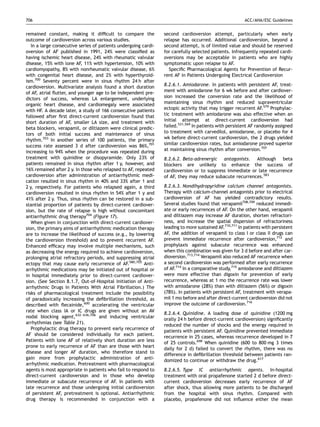 706                                                                                                      ACC/AHA/ESC Guidelines


remained constant, making it difﬁcult to compare the             second cardioversion attempt, particularly when early
outcome of cardioversion across various studies.                 relapse has occurred. Additional cardioversion, beyond a
   In a large consecutive series of patients undergoing cardi-   second attempt, is of limited value and should be reserved
oversion of AF published in 1991, 24% were classiﬁed as          for carefully selected patients. Infrequently repeated cardi-
having ischemic heart disease, 24% with rheumatic valvular       oversions may be acceptable in patients who are highly
disease, 15% with lone AF, 11% with hypertension, 10% with       symptomatic upon relapse to AF.
cardiomyopathy, 8% with nonrheumatic valvular disease, 6%          Speciﬁc Pharmacological Agents for Prevention of Recur-
with congenital heart disease, and 2% with hyperthyroid-         rent AF in Patients Undergoing Electrical Cardioversion
ism.700 Seventy percent were in sinus rhythm 24 h after
cardioversion. Multivariate analysis found a short duration      8.2.6.1. Amiodarone. In patients with persistent AF, treat-
of AF, atrial ﬂutter, and younger age to be independent pre-     ment with amiodarone for 6 wk before and after cardiover-
dictors of success, whereas LA enlargement, underlying           sion increased the conversion rate and the likelihood of
organic heart disease, and cardiomegaly were associated          maintaining sinus rhythm and reduced supraventricular
with HF. A decade later, a study of 166 consecutive patients     ectopic activity that may trigger recurrent AF.579 Prophylac-
followed after ﬁrst direct-current cardioversion found that      tic treatment with amiodarone was also effective when an
short duration of AF, smaller LA size, and treatment with        initial attempt at direct-current cardioversion had
beta blockers, verapamil, or diltiazem were clinical predic-     failed.531,569 In patients with persistent AF randomly assigned
tors of both initial success and maintenance of sinus            to treatment with carvedilol, amiodarone, or placebo for 4
rhythm.703 In another series of 100 patients, the primary        wk before direct-current cardioversion, the 2 drugs yielded
success rate assessed 3 d after cardioversion was 86%,701        similar cardioversion rates, but amiodarone proved superior
increasing to 94% when the procedure was repeated during         at maintaining sinus rhythm after conversion.707
treatment with quinidine or disopyramide. Only 23% of            8.2.6.2. Beta-adrenergic antagonists. Although beta
patients remained in sinus rhythm after 1 y, however, and        blockers are unlikely to enhance the success of
16% remained after 2 y. In those who relapsed to AF, repeated    cardioversion or to suppress immediate or late recurrence
cardioversion after administration of antiarrhythmic medi-       of AF, they may reduce subacute recurrences.583
cation resulted in sinus rhythm in 40% and 33% after 1 and
2 y, respectively. For patients who relapsed again, a third      8.2.6.3. Nondihydropyridine calcium channel antagonists.
cardioversion resulted in sinus rhythm in 54% after 1 y and      Therapy with calcium-channel antagonists prior to electrical
41% after 2 y. Thus, sinus rhythm can be restored in a sub-      cardioversion of AF has yielded contradictory results.
stantial proportion of patients by direct-current cardiover-     Several studies found that verapamil708,709 reduced immedi-
sion, but the rate of relapse is high without concomitant        ate or early recurrences of AF. On the other hand, verapamil
antiarrhythmic drug therapy704 (Figure 17).                      and diltiazem may increase AF duration, shorten refractori-
   When given in conjunction with direct-current cardiover-      ness, and increase the spatial dispersion of refractoriness
sion, the primary aims of antiarrhythmic medication therapy      leading to more sustained AF.710,711 In patients with persistent
are to increase the likelihood of success (e.g., by lowering     AF, the addition of verapamil to class I or class II drugs can
the cardioversion threshold) and to prevent recurrent AF.        prevent immediate recurrence after cardioversion,712 and
Enhanced efﬁcacy may involve multiple mechanisms, such           prophylaxis against subacute recurrence was enhanced
as decreasing the energy required to achieve cardioversion,      when this combination was given for 3 d before and after car-
prolonging atrial refractory periods, and suppressing atrial     dioversion.713,714 Verapamil also reduced AF recurrence when
ectopy that may cause early recurrence of AF.580,705 Anti-       a second cardioversion was performed after early recurrence
arrhythmic medications may be initiated out of hospital or       of AF.714 In a comparative study,715 amiodarone and diltiazem
in hospital immediately prior to direct-current cardiover-       were more effective than digoxin for prevention of early
sion. (See Section 8.1.7, Out-of-Hospital Initiation of Anti-    recurrence, whereas at 1 mo the recurrence rate was lower
arrhythmic Drugs in Patients With Atrial Fibrillation.) The      with amiodarone (28%) than with diltiazem (56%) or digoxin
risks of pharmacological treatment include the possibility       (78%). In patients with persistent AF, treatment with verapa-
of paradoxically increasing the deﬁbrillation threshold, as      mil 1 mo before and after direct-current cardioversion did not
described with ﬂecainide,600 accelerating the ventricular        improve the outcome of cardioversion.716
rate when class IA or IC drugs are given without an AV
                                                                 8.2.6.4. Quinidine. A loading dose of quinidine (1200 mg
nodal blocking agent,632–636,706 and inducing ventricular
                                                                 orally 24 h before direct-current cardioversion) signiﬁcantly
arrhythmias (see Table 21).
                                                                 reduced the number of shocks and the energy required in
   Prophylactic drug therapy to prevent early recurrence of
                                                                 patients with persistent AF. Quinidine prevented immediate
AF should be considered individually for each patient.
                                                                 recurrence in 25 cases, whereas recurrence developed in 7
Patients with lone AF of relatively short duration are less
                                                                 of 25 controls.698 When quinidine (600 to 800 mg 3 times
prone to early recurrence of AF than are those with heart
                                                                 daily for 2 d) failed to convert the rhythm, there was no
disease and longer AF duration, who therefore stand to
                                                                 difference in deﬁbrillation threshold between patients ran-
gain more from prophylactic administration of anti-
                                                                 domized to continue or withdraw the drug.617
arrhythmic medication. Pretreatment with pharmacological
agents is most appropriate in patients who fail to respond to    8.2.6.5. Type IC antiarrhythmic agents. In-hospital
direct-current cardioversion and in those who develop            treatment with oral propafenone started 2 d before direct-
immediate or subacute recurrence of AF. In patients with         current cardioversion decreases early recurrence of AF
late recurrence and those undergoing initial cardioversion       after shock, thus allowing more patients to be discharged
of persistent AF, pretreatment is optional. Antiarrhythmic       from the hospital with sinus rhythm. Compared with
drug therapy is recommended in conjunction with a                placebo, propafenone did not inﬂuence either the mean
 