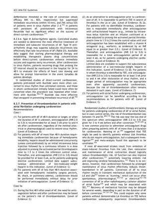 ACC/AHA/ESC Guidelines                                                                                                       707


deﬁbrillation threshold or the rate of conversion (shock          (2) As an alternative to anticoagulation prior to cardiover-
efﬁcacy 84% vs. 82%, respectively) but suppressed                     sion of AF, it is reasonable to perform TEE in search of
immediate recurrences (within 10 min), and 74% versus 53%             thrombus in the LA or LAA. (Level of Evidence: B) 2a.
of patients were in sinus rhythm after 2 d.522 In patients            For patients with no identiﬁable thrombus, cardiover-
with persistent AF, pretreatment with intravenous                     sion is reasonable immediately after anticoagulation
ﬂecainide had no signiﬁcant effect on the success of                  with unfractionated heparin (e.g., initiate by intrave-
direct-current cardioversion.717                                      nous bolus injection and an infusion continued at a
                                                                      dose adjusted to prolong the activated partial thrombo-
8.2.6.6. Type III Antiarrhythmic agents. Controlled studies
                                                                      plastin time to 1.5 to 2 times the control value until oral
are needed to determine the most effective treatment of
                                                                      anticoagulation has been established with a vitamin K
immediate and subacute recurrences of AF. Type III anti-
                                                                      antagonist (e.g., warfarin), as evidenced by an INR
arrhythmic drugs may suppress subacute recurrences less
                                                                      equal to or greater than 2.0.). (Level of Evidence: B)
effectively than late recurrences of AF (Table 23). Available
                                                                      Thereafter, oral anticoagulation (INR 2.0 to 3.0) is
data suggest that starting pharmacological therapy and
                                                                      reasonable for a total anticoagulation period of at
establishing therapeutic plasma drug concentrations
                                                                      least 4 wk, as for patients undergoing elective cardio-
before direct-current cardioversion enhance immediate
                                                                      version. (Level of Evidence: B)
success and suppress early recurrences. After cardioversion
                                                                      Limited data are available to support the subcutaneous
to sinus rhythm, patients receiving drugs that prolong the
                                                                      administration of a low-molecular-weight heparin in
QT interval should be monitored in the hospital for 24 to
                                                                      this indication. (Level of Evidence: C) 2b. For patients
48 h to evaluate the effects of heart rate slowing and
                                                                      in whom thrombus is identiﬁed by TEE, oral anticoagula-
allow for prompt intervention in the event torsades de
                                                                      tion (INR 2.0 to 3.0) is reasonable for at least 3 wk prior
pointes develops.
                                                                      to and 4 wk after restoration of sinus rhythm, and a
   In randomized studies of direct-current cardioversion,
                                                                      longer period of anticoagulation may be appropriate
patients pretreated with ibutilide were more often con-
                                                                      even after apparently successful cardioversion,
verted to sinus rhythm than untreated controls, and those
                                                                      because the risk of thromboembolism often remains
in whom cardioversion initially failed could more often be
                                                                      elevated in such cases. (Level of Evidence: C)
converted when the procedure was repeated after treat-
                                                                  (3) For patients with atrial ﬂutter undergoing cardioversion,
ment with ibutilide.556,718 Ibutilide was more effective
                                                                      anticoagulation can be beneﬁcial according to the
than verapamil in preventing immediate recurrence of AF.705
                                                                      recommendations as for patients with AF. (Level of
                                                                      Evidence: C)
8.2.7. Prevention of thromboembolism in patients with
atrial ﬁbrillation undergoing cardioversion
                                                                     Randomized studies of antithrombotic therapy are lacking
Recommendations
                                                                  for patients undergoing cardioversion of AF or atrial ﬂutter,
Class I
                                                                  but in case-control series, the risk of thromboembolism was
(1) For patients with AF of 48-h duration or longer, or when      between 1% and 5%.689,719 The risk was near the low end of
    the duration of AF is unknown, anticoagulation (INR 2.0       this spectrum when anticoagulation (INR 2.0 to 3.0) was
    to 3.0) is recommended for at least 3 wk prior to and 4       given for 3 to 4 wk before and after conversion.54,181,695 It
    wk after cardioversion, regardless of the method (elec-       is now common practice to administer anticoagulant drugs
    trical or pharmacological) used to restore sinus rhythm.      when preparing patients with AF of more than 2-d duration
    (Level of Evidence: B)                                        for cardioversion. Manning et al. 304 suggested that TEE
(2) For patients with AF of more than 48-h duration requir-       might be used to identify patients without LAA thrombus
    ing immediate cardioversion because of hemodynamic            who do not require anticoagulation, but a subsequent inves-
    instability, heparin should be administered concurrently      tigation324 and meta-analysis found this approach to be
    (unless contraindicated) by an initial intravenous bolus      unreliable.720
    injection followed by a continuous infusion in a dose            If most AF-associated strokes result from embolism of
    adjusted to prolong the activated partial thromboplastin      stasis-induced thrombus from the LAA, then restoration
    time to 1.5 to 2 times the reference control value.           and maintenance of atrial contraction should logically
    Thereafter, oral anticoagulation (INR 2.0 to 3.0) should      reduce thromboembolic risk. LV function can also improve
    be provided for at least 4 wk, as for patients undergoing     after cardioversion,721 potentially lowering embolic risk
    elective cardioversion. Limited data support subcu-           and improving cerebral hemodynamics.722 There is no evi-
    taneous administration of low-molecular-weight                dence, however, that cardioversion followed by prolonged
    heparin in this indication. (Level of Evidence: C)            maintenance of sinus rhythm effectively reduces throm-
(3) For patients with AF of less than 48-h duration associ-       boembolism in AF patients. Conversion of AF to sinus
    ated with hemodynamic instability (angina pectoris,           rhythm results in transient mechanical dysfunction of the
    MI, shock, or pulmonary edema), cardioversion should          LA and LAA417 known as ‘stunning,’ which can occur after
    be performed immediately without delay for prior              spontaneous, pharmacological,723,724 or electrical724–726
    initiation of anticoagulation. (Level of Evidence: C)         conversion of AF or after radiofrequency catheter ablation
                                                                  of atrial ﬂutter226 and which may be associated with
Class IIa
                                                                  SEC.417 Recovery of mechanical function may be delayed
(1) During the ﬁrst 48 h after onset of AF, the need for antic-   for several weeks, depending in part on the duration of AF
    oagulation before and after cardioversion may be based        before conversion.191,727,728 This could explain why some
    on the patient’s risk of thromboembolism. (Level of           patients without demonstrable LA thrombus on TEE before
    Evidence: C)                                                  cardioversion subsequently experience thromboembolic
 