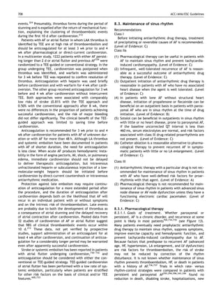 708                                                                                                    ACC/AHA/ESC Guidelines


events.324 Presumably, thrombus forms during the period of       8.3. Maintenance of sinus rhythm
stunning and is expelled after the return of mechanical func-
                                                                 Recommendations
tion, explaining the clustering of thromboembolic events
                                                                 Class I
during the ﬁrst 10 d after cardioversion.212
                                                                   Before initiating antiarrhythmic drug therapy, treatment
   Patients with AF or atrial ﬂutter in whom LAA thrombus is
                                                                 of precipitating or reversible causes of AF is recommended.
identiﬁed by TEE are at high risk of thromboembolism and
                                                                 (Level of Evidence: C)
should be anticoagulated for at least 3 wk prior to and 4
                                                                 Class IIa
wk after pharmacological or direct-current cardioversion.
In a multicenter study, 1222 patients with either AF persist-    (1) Pharmacological therapy can be useful in patients with
ing longer than 2 d or atrial ﬂutter and previous AF729 were         AF to maintain sinus rhythm and prevent tachycardia-
randomized to a TEE-guided or conventional strategy. In the          induced cardiomyopathy. (Level of Evidence: C)
group undergoing TEE, cardioversion was postponed when           (2) Infrequent, well-tolerated recurrence of AF is reason-
thrombus was identiﬁed, and warfarin was administered                able as a successful outcome of antiarrhythmic drug
for 3 wk before TEE was repeated to conﬁrm resolution of             therapy. (Level of Evidence: C)
thrombus. Anticoagulation with heparin was used brieﬂy           (3) Outpatient initiation of antiarrhythmic drug therapy is
before cardioversion and with warfarin for 4 wk after cardi-         reasonable in patients with AF who have no associated
oversion. The other group received anticoagulation for 3 wk          heart disease when the agent is well tolerated. (Level
before and 4 wk after cardioversion without intercurrent             of Evidence: C)
TEE. Both approaches were associated with comparably             (4) In patients with lone AF without structural heart
low risks of stroke (0.81% with the TEE approach and                 disease, initiation of propafenone or ﬂecainide can be
0.50% with the conventional approach) after 8 wk, there              beneﬁcial on an outpatient basis in patients with parox-
were no differences in the proportion of patients achieving          ysmal AF who are in sinus rhythm at the time of drug
successful cardioversion, and the risk of major bleeding             initiation. (Level of Evidence: B)
did not differ signiﬁcantly. The clinical beneﬁt of the TEE-     (5) Sotalol can be beneﬁcial in outpatients in sinus rhythm
guided approach was limited to saving time before                    with little or no heart disease, prone to paroxysmal AF,
cardioversion.                                                       if the baseline uncorrected QT interval is less than
   Anticoagulation is recommended for 3 wk prior to and 4            460 ms, serum electrolytes are normal, and risk factors
wk after cardioversion for patients with AF of unknown dur-          associated with class III drug-related proarrhythmia are
ation or with AF for more than 48 h. Although LA thrombus            not present. (Level of Evidence: C)
and systemic embolism have been documented in patients           (6) Catheter ablation is a reasonable alternative to pharma-
with AF of shorter duration, the need for anticoagulation            cological therapy to prevent recurrent AF in sympto-
is less clear. When acute AF produces hemodynamic insta-             matic patients with little or no LA enlargement. (Level
bility in the form of angina pectoris, MI, shock, or pulmonary       of Evidence: C)
edema, immediate cardioversion should not be delayed
                                                                 Class III
to deliver therapeutic anticoagulation, but intravenous
unfractionated heparin or subcutaneous injection of a low-       (1) Antiarrhythmic therapy with a particular drug is not rec-
molecular-weight heparin should be initiated before                  ommended for maintenance of sinus rhythm in patients
cardioversion by direct-current countershock or intravenous          with AF who have well-deﬁned risk factors for proar-
antiarrhythmic medication.                                           rhythmia with that agent. (Level of Evidence: A)
   Protection against late embolism may require continu-         (2) Pharmacological therapy is not recommended for main-
ation of anticoagulation for a more extended period after            tenance of sinus rhythm in patients with advanced sinus
the procedure, and the duration of anticoagulation after             node disease or AV node dysfunction unless they have a
cardioversion depends both on the likelihood that AF will            functioning electronic cardiac pacemaker. (Level of
recur in an individual patient with or without symptoms              Evidence: C)
and on the intrinsic risk of thromboembolism. Late events
are probably due to both the development of thrombus as          8.3.1. Pharmacological therapy
a consequence of atrial stunning and the delayed recovery        8.3.1.1. Goals of treatment. Whether paroxysmal or
of atrial contraction after cardioversion. Pooled data from      persistent, AF is a chronic disorder, and recurrence at some
32 studies of cardioversion of AF or atrial ﬂutter suggest       point is likely in most patients704,734,735 (see Figure 13).
that 98% of clinical thromboembolic events occur within          Many patients eventually need prophylactic antiarrhythmic
10 d.212 These data, not yet veriﬁed by prospective              drug therapy to maintain sinus rhythm, suppress symptoms,
studies, support administration of an anticoagulant for at       improve exercise capacity and hemodynamic function, and
least 4 wk after cardioversion, and continuation of anticoa-     prevent tachycardia-induced cardiomyopathy due to AF.
gulation for a considerably longer period may be warranted       Because factors that predispose to recurrent AF (advanced
even after apparently successful cardioversion.                  age, HF, hypertension, LA enlargement, and LV dysfunction)
   Stroke or systemic embolism has been reported in patients     are risk factors for thromboembolism, the risk of stroke
with atrial ﬂutter undergoing cardioversion,730–732 and          may not be reduced by correction of the rhythm
anticoagulation should be considered with either the con-        disturbance. It is not known whether maintenance of sinus
ventional or TEE-guided strategy. TEE-guided cardioversion       rhythm prevents thromboembolism, HF, or death in patients
of atrial ﬂutter has been performed with a low rate of sys-      with a history of AF.736,737 Trials in which rate- versus
temic embolism, particularly when patients are stratiﬁed         rhythm-control strategies were compared in patients with
for other risk factors on the basis of clinical and/or TEE       persistent and paroxysmal AF293,294,296,343,344 found no
features.600,733                                                 reduction in death, disabling stroke, hospitalizations, new
 