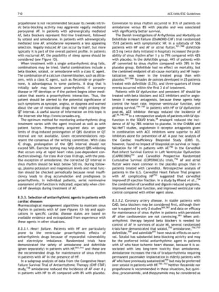 710                                                                                                          ACC/AHA/ESC Guidelines


propafenone is not recommended because its (weak) intrin-           Conversion to sinus rhythm occurred in 31% of patients on
sic beta-blocking activity may aggravate vagally mediated           amiodarone versus 8% with placebo and was associated
paroxysmal AF. In patients with adrenergically mediated             with signiﬁcantly better survival.
AF, beta blockers represent ﬁrst-line treatment, followed             The Danish Investigations of Arrhythmias and Mortality on
by sotalol and amiodarone. In patients with adrenergically          Dofetilide in Heart Failure (DIAMOND-CHF) trial randomized
mediated lone AF, amiodarone represents a less appealing            1518 patients with symptomatic HF. In a substudy of 506
selection. Vagally induced AF can occur by itself, but more         patients with HF and AF or atrial ﬂutter,501,588 dofetilide
typically it is part of the overall patient proﬁle. In patients     (0.5 mg twice daily initiated in hospital) increased the prob-
with nocturnal AF, the possibility of sleep apnea should be         ability of sinus rhythm after 1 y to 79% compared with 42%
considered (see Figure 15).                                         with placebo. In the dofetilide group, 44% of patients with
   When treatment with a single antiarrhythmic drug fails,          AF converted to sinus rhythm compared with 39% in the
combinations may be tried. Useful combinations include a            placebo group. Dofetilide had no effect on mortality, but
beta blocker, sotalol, or amiodarone with a class IC agent.         the combined endpoint of all-cause mortality and HF hospi-
The combination of a calcium channel blocker, such as diltia-       talization was lower in the treated group than with
zem, with a class IC agent, such as ﬂecainide or propafe-           placebo.501,588 Torsades de pointes developed in 25 patients
none, is advantageous in some patients. A drug that is              treated with dofetilide (3.3%), and three-quarters of these
initially safe may become proarrhythmic if coronary                 events occurred within the ﬁrst 3 d of treatment.
disease or HF develops or if the patient begins other medi-           Patients with LV dysfunction and persistent AF should be
cation that exerts a proarrhythmic interaction. Thus, the           treated with beta blockers and ACE inhibitors and/or angio-
patient should be alerted to the potential signiﬁcance of           tensin II receptor antagonists, because these agents help
such symptoms as syncope, angina, or dyspnea and warned             control the heart rate, improve ventricular function, and
about the use of noncardiac drugs that might prolong the            prolong survival.744–747 In patients with HF or LV dysfunction
QT interval. A useful source of information on this topic is        post-MI, ACE inhibitor therapy reduced the incidence of
the Internet site http:/  /www.torsades.org.                        AF.36,748,749 In a retrospective analysis of patients with LV dys-
   The optimum method for monitoring antiarrhythmic drug            function in the SOLVD trials,38 enalapril reduced the inci-
treatment varies with the agent involved as well as with            dence of AF by 78% relative to placebo. In the CHARM and
patient factors. Prospectively acquired data on upper               Val-HeFT studies, angiotensin II receptor antagonists given
limits of drug-induced prolongation of QRS duration or QT           in combination with ACE inhibitors were superior to ACE
interval are not available. Given recommendations rep-              inhibitors alone for prevention of AF. A post hoc analysis of
resent the consensus of the writing committee. With class           the Cardiac Insufﬁciency Bisoprolol Study (CIBIS II),
IC drugs, prolongation of the QRS interval should not               however, found no impact of bisoprolol on survival or hospi-
exceed 50%. Exercise testing may help detect QRS widening           talization for HF in patients with AF.750 In the Carvedilol
that occurs only at rapid heart rates (use-dependent con-           Post-Infarct Survival Control in Left Ventricular Dysfunction
duction slowing). For class IA or class III drugs, with the poss-   (CAPRICORN)751 and Carvedilol Prospective Randomized
ible exception of amiodarone, the corrected QT interval in          Cumulative Survival (COPERNICUS) trials,752 AF and atrial
sinus rhythm should be kept below 520 ms. During follow-            ﬂutter were more common in the placebo groups than in
up, plasma potassium and magnesium levels and renal func-           patients treated with carvedilol. Retrospective analysis of
tion should be checked periodically because renal insufﬁ-           patients in the U.S. Carvedilol Heart Failure Trial program
ciency leads to drug accumulation and predisposes to                with AF complicating HF753 suggested that carvedilol
proarrhythmia. In individual patients, serial noninvasive           improved LV ejection fraction. In a study by Khand et al.,754
assessment of LV function is indicated, especially when clini-      the combination of carvedilol and digoxin reduced symptoms,
cal HF develops during treatment of AF.                             improved ventricular function, and improved ventricular rate
                                                                    control compared with either agent alone.
8.3.3. Selection of antiarrhythmic agents in patients with
cardiac diseases                                                    8.3.3.2. Coronary artery disease. In stable patients with
Pharmacological management algorithms to maintain sinus             CAD, beta blockers may be considered ﬁrst, although their
rhythm in patients with AF (see Figures 13–16) and appli-           use is supported by only 2 studies583,587 and data on efﬁcacy
cations in speciﬁc cardiac disease states are based on              for maintenance of sinus rhythm in patients with persistent
available evidence and extrapolated from experience with            AF after cardioversion are not convincing.583 When anti-
these agents in other situations.                                   arrhythmic therapy beyond beta blockers is needed for
                                                                    control of AF in survivors of acute MI, several randomized
8.3.3.1. Heart failure. Patients with HF are particularly           trials have demonstrated that sotalol,755 amiodarone,756,757
prone to the ventricular proarrhythmic effects of                   dofetilide,758 and azimilide651 have neutral effects on survi-
antiarrhythmic drugs because of myocardial vulnerability            val. Sotalol has substantial beta-blocking activity and may
and electrolyte imbalance. Randomized trials have                   be the preferred initial antiarrhythmic agent in patients
demonstrated the safety of amiodarone and dofetilide                with AF who have ischemic heart disease, because it is as-
(given separately) in patients with HF,501,743 and these are        sociated with less long-term toxicity than amiodarone.
the recommended drugs for maintenance of sinus rhythm               Amiodarone increases the risk of bradyarrhythmia requiring
in patients with AF in the presence of HF.                          permanent pacemaker implantation in elderly patients with
   In a subgroup analysis of data from the Congestive Heart         AF who have previously sustained MI759 but may be preferred
Failure Survival Trial of Antiarrhythmic Therapy (CHF-STAT)         over sotalol in patients with HF.755–757 Neither ﬂecainide nor
study,738 amiodarone reduced the incidence of AF over 4 y           propafenone is recommended in these situations, but quini-
in patients with HF to 4% compared with 8% with placebo.            dine, procainamide, and disopyramide may be considered as
 