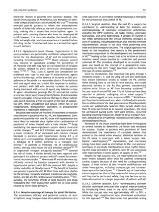 ACC/AHA/ESC Guidelines                                                                                                          711


third-line choices in patients with coronary disease. The         wide spectrum of alternative nonpharmacological therapies
Danish Investigations of Arrhythmias and Mortality on Dofe-       for the prevention and control of AF.
tilide in Myocardial Infarction (DIAMOND-MI) trial758 involved
                                                                  8.3.4.1. Surgical ablation. Over the past 25 y, surgery has
selected post-MI patients in whom the antiarrhythmic
                                                                  contributed to understanding of both the anatomy and
beneﬁt of dofetilide balanced the risk of proarrhythmic tox-
                                                                  electrophysiology of commonly encountered arrhythmias,
icity, making this a second-line antiarrhythmic agent. In
                                                                  including the WPW syndrome, AV nodal reentry, ventricular
patients with coronary disease who have not developed MI
                                                                  tachycardia, and atrial tachycardia. A decade of research in
or HF, however, it is uncertain whether the beneﬁt of dofe-
                                                                  the 1980s demonstrated the critical elements necessary to
tilide outweighs risk, and more experience is needed before
                                                                  cure AF surgically, including techniques that entirely eliminate
this drug can be recommended even as a second-line agent
                                                                  macroreentrant circuits in the atria while preserving sinus
in such patients.
                                                                  node and atrial transport functions. The surgical approach was
8.3.3.3. Hypertensive heart disease. Hypertension is the          based on the hypothesis that reentry is the predominant
most prevalent and potentially modiﬁable independent risk         mechanism responsible for the development and maintenance
factor for the development of AF and its complications,           of AF,773 leading to the concept that atrial incisions at critical
including thromboembolism.760,761 Blood pressure control          locations would create barriers to conduction and prevent
may become an opportune strategy for prevention of                sustained AF. The procedure developed to accomplish these
AF. Patients with LVH may face an increased risk of torsades      goals was based on the concept of a geographical maze,
de pointes related to early ventricular afterdepolariza-          accounting for the term ‘maze’ procedure used to describe
tions.742,762,763 Thus, class IC agents and amiodarone are        this type of cardiac operation.774
preferred over type IA and type III antiarrhythmic agents            Since its introduction, the procedure has gone through 3
as ﬁrst-line therapy. In the absence of ischemia or LVH, pro-     iterations (maze I, II, and III) using cut-and-sew techniques
pafenone or ﬂecainide is a reasonable choice. Proarrhythmia       that ensure transmural lesions to isolate the PV, connect
with one agent does not predict this response to another,         these dividing lines to the mitral valve annulus, and create
and patients with LVH who develop torsades de pointes             electrical barriers in the RA that prevent macroentrant
during treatment with a class III agent may tolerate a class      rhythms–atrial ﬂutter or AF–from becoming sustained.775
IC agent. Amiodarone prolongs the QT interval but carries         Success rates of around 95% over 15 y of follow-up have been
a very low risk of ventricular proarrhythmia. Its extracardiac    reported in patients undergoing mitral valve surgery.776
toxicity relegates it to second-line therapy in these individ-    Other studies suggest success rates around 70%.777 Atrial trans-
uals, but it becomes a ﬁrst-line agent in the face of substan-    port function is maintained and, when combined with amputa-
tial LVH. When amiodarone and sotalol either fail or are          tion or obliteration of the LAA, postoperative thromboembolic
inappropriate, disopyramide, quinidine, or procainamide           events are substantially reduced. Risks include death (less
represents a reasonable alternative.                              than 1% when performed as an isolated procedure), the need
   Beta blockers may be the ﬁrst line of treatment to maintain    for permanent pacing (with right-sided lesions), recurrent
sinus rhythm in patients with MI, HF, and hypertension. Com-      bleeding requiring reoperation, impaired atrial transport func-
pared with patients with lone AF, those with hypertension are     tion, delayed atrial arrhythmias (especially atrial ﬂutter), and
more likely to maintain sinus rhythm after cardioversion of       atrioesophageal ﬁstula.
persistent AF when treated with a beta blocker.764 Drugs             Variations of the maze procedure have been investigated
modulating the renin-angiotensin system reduce structural         at several centers to determine the lesion sets necessary
cardiac changes,765 and ACE inhibition was associated with        for success. Studies in patients with persistent AF have
a lower incidence of AF compared with calcium channel             demonstrated the importance of complete lesions that
blockade in patients with hypertension during 4.5 y of            extend to the mitral valve annulus; electrical isolation of
follow-up in a retrospective, longitudinal cohort study from      the PV alone is associated with a lower success rate.
a database of 8 million patients in a managed care                Bipolar radiofrequency,778 cryoablation, and microwave
setting.42 In patients at increased risk of cardiovascular        energy have been used as alternatives to the ‘cut-and-sew’
events, therapy with either the ACE inhibitor ramipril766–768     technique. In one study, maintenance of sinus rhythm follow-
or angiotensin receptor antagonist losartan769,770 lowered        ing the maze procedure in patients with AF was associated
the risk of stroke. A similar beneﬁt has been reported with       with improvement in some aspects of quality of life.348
perindopril in a subset of patients with AF treated for preven-      Despite its high success rate, the maze operation has not
tion of recurrent stroke.771 New-onset AF and stroke were sig-    been widely adopted other than for patients undergoing
niﬁcantly reduced by losartan compared with atenolol in           cardiac surgery because of the need for cardiopulmonary
hypertensive patients with ECG-documented LVH, despite a          bypass. A wide variety of less invasive modiﬁcations are
similar reduction of blood pressure.41 The beneﬁt of losartan     under investigation, including thoracoscopic and catheter-
was greater in patients with AF than those with sinus rhythm      based epicardial techniques.777 If the efﬁcacy of these adap-
for the primary composite endpoint (cardiovascular mortality,     tations approaches that of the endocardial maze procedure
stroke, and MI) and for cardiovascular mortality alone.772 Pre-   and they can be performed safely, they may become accep-
sumably, the beneﬁcial effects of beta blockers and drugs         table alternatives for a larger proportion of patients with AF.
modulating the renin-angiotensin system are at least partly       8.3.4.2. Catheter ablation. Early radiofrequency catheter
related to lower blood pressure.                                  ablation techniques emulated the surgical maze procedure
                                                                  by introducing linear scars in the atrial endocardium.779
8.3.4. Nonpharmacological therapy for atrial ﬁbrillation          While the success rate was approximately 40% to 50%, a
The inconsistent efﬁcacy and potential toxicity of anti-          relatively high complication rate diminished enthusiasm
arrhythmic drug therapies have stimulated exploration of a        for this approach.105 The observation that potentials arising
 