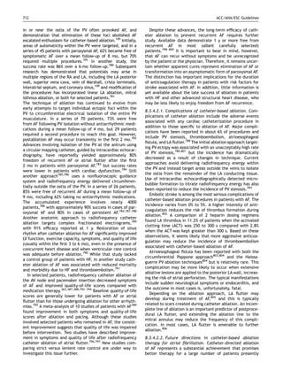 712                                                                                                      ACC/AHA/ESC Guidelines


in or near the ostia of the PV often provoked AF, and                Despite these advances, the long-term efﬁcacy of cath-
demonstration that elimination of these foci abolished AF         eter ablation to prevent recurrent AF requires further
escalated enthusiasm for catheter-based ablation.105 Initially,   study. Available data demonstrate 1 y or more free from
areas of automaticity within the PV were targeted, and in a       recurrent AF in most (albeit carefully selected)
series of 45 patients with paroxysmal AF, 62% became free of      patients.798–800 It is important to bear in mind, however,
symptomatic AF over a mean follow-up of 8 mo, but 70%             that AF can recur without symptoms and be unrecognized
required multiple procedures.105 In another study, the            by the patient or the physician. Therefore, it remains uncer-
success rate was 86% over a 6-mo follow-up.780 Subsequent         tain whether apparent cures represent elimination of AF or
research has demonstrated that potentials may arise in            transformation into an asymptomatic form of paroxysmal AF.
multiple regions of the RA and LA, including the LA posterior     The distinction has important implications for the duration
wall, superior vena cava, vein of Marshall, crista terminalis,    of anticoagulation therapy in patients with risk factors for
interatrial septum, and coronary sinus,109 and modiﬁcation of     stroke associated with AF. In addition, little information is
the procedures has incorporated linear LA ablation, mitral        yet available about the late success of ablation in patients
isthmus ablation, or both for selected patients.781               with HF and other advanced structural heart disease, who
The technique of ablation has continued to evolve from            may be less likely to enjoy freedom from AF recurrence.
early attempts to target individual ectopic foci within the
                                                                  8.3.4.2.1. Complications of catheter-based ablation. Com-
PV to circumferential electrical isolation of the entire PV
                                                                  plications of catheter ablation include the adverse events
musculature. In a series of 70 patients, 73% were free
                                                                  associated with any cardiac catheterization procedure in
from AF following PV isolation without antiarrhythmic medi-
                                                                  addition to those speciﬁc to ablation of AF. Major compli-
cations during a mean follow-up of 4 mo, but 29 patients
                                                                  cations have been reported in about 6% of procedures and
required a second procedure to reach this goal. However,
                                                                  include PV stenosis, thromboembolism, atrioesophageal
postablation AF may occur transiently in the ﬁrst 2 mo.782
                                                                  ﬁstula, and LA ﬂutter.788 The initial ablation approach target-
Advances involving isolation of the PV at the antrum using
                                                                  ing PV ectopy was associated with an unacceptably high rate
a circular mapping catheter, guided by intracardiac echocar-
                                                                  of PV stenosis,780,801 but the incidence has dramatically
diography, have reportedly yielded approximately 80%
                                                                  decreased as a result of changes in technique. Current
freedom of recurrent AF or atrial ﬂutter after the ﬁrst
                                                                  approaches avoid delivering radiofrequency energy within
2 mo in patients with paroxysmal AF,783 but success rates
                                                                  the PV and instead target areas outside the veins to isolate
were lower in patients with cardiac dysfunction.784 Still
                                                                  the ostia from the remainder of the LA conducting tissue.
another approach785,786 uses a nonﬂuoroscopic guidance
                                                                  Use of intracardiac echocardiographically detected micro-
system and radiofrequency energy delivered circumferen-
                                                                  bubble formation to titrate radiofrequency energy has also
tially outside the ostia of the PV. In a series of 26 patients,
                                                                  been reported to reduce the incidence of PV stenosis.783
85% were free of recurrent AF during a mean follow-up of
                                                                     Embolic stroke is among the most serious complications of
9 mo, including 62% taking no antiarrhythmic medications.
                                                                  catheter-based ablation procedures in patients with AF. The
The accumulated experience involves nearly 4000
                                                                  incidence varies from 0% to 5%. A higher intensity of anti-
patients,786 with approximately 90% success in cases of par-
                                                                  coagulation reduces the risk of thrombus formation during
oxysmal AF and 80% in cases of persistent AF.784,787,788
                                                                  ablation.802 A comparison of 2 heparin dosing regimens
Another anatomic approach to radiofrequency catheter
                                                                  found LA thrombus in 11.2% of patients when the activated
ablation targets complex fractionated electrograms,789
                                                                  clotting time (ACT) was 250 to 300 s compared with 2.8%
with 91% efﬁcacy reported at 1 y. Restoration of sinus
                                                                  when the ACT was kept greater than 300 s. Based on these
rhythm after catheter ablation for AF signiﬁcantly improved
                                                                  observations, it seems likely that more aggressive anticoa-
LV function, exercise capacity, symptoms, and quality of life
                                                                  gulation may reduce the incidence of thromboembolism
(usually within the ﬁrst 3 to 6 mo), even in the presence of
                                                                  associated with catheter-based ablation of AF.
concurrent heart disease and when ventricular rate control
                                                                     Atrioesophageal ﬁstula has been reported with both the
was adequate before ablation.790 While that study lacked
                                                                  circumferential Pappone approach803,804 and the Haissa-
a control group of patients with HF, in another study cath-
                                                                  guerre PV ablation techniques804 but is relatively rare. This
eter ablation of AF was associated with reduced mortality
                                                                  complication may be more likely to occur when extensive
and morbidity due to HF and thromboembolism.791
                                                                  ablative lesions are applied to the posterior LA wall, increas-
   In selected patients, radiofrequency catheter ablation of
                                                                  ing the risk of atrial perforation. The typical manifestations
the AV node and pacemaker insertion decreased symptoms
                                                                  include sudden neurological symptoms or endocarditis, and
of AF and improved quality-of-life scores compared with
                                                                  the outcome in most cases is, unfortunately, fatal.
medication therapy.363,387,388,792–794 Baseline quality-of-life
                                                                     Depending on the ablation approach, LA ﬂutter may
scores are generally lower for patients with AF or atrial
                                                                  develop during treatment of AF,805 and this is typically
ﬂutter than for those undergoing ablation for other arrhyth-
                                                                  related to scars created during catheter ablation. An incom-
mias.795 A meta-analysis of 10 studies of patients with AF389
                                                                  plete line of ablation is an important predictor of postproce-
found improvement in both symptoms and quality-of-life
                                                                  dural LA ﬂutter, and extending the ablation line to the
scores after ablation and pacing. Although these studies
                                                                  mitral annulus may reduce the frequency of this compli-
involved selected patients who remained in AF, the consist-
                                                                  cation. In most cases, LA ﬂutter is amenable to further
ent improvement suggests that quality of life was impaired
                                                                  ablation.806
before intervention. Two studies have described improve-
ment in symptoms and quality of life after radiofrequency         8.3.4.2.2. Future directions in catheter-based ablation
catheter ablation of atrial ﬂutter.796,797 New studies com-       therapy for atrial ﬁbrillation. Catheter-directed ablation
paring strict versus lenient rate control are under way to        of AF represents a substantial achievement that promises
investigate this issue further.                                   better therapy for a large number of patients presently
 