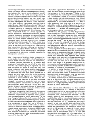 ACC/AHA/ESC Guidelines                                                                                                     713


resistant to pharmacological or electrical conversion to sinus      It has been suggested that the incidence of AF may be
rhythm. The limited available studies suggest that catheter-     lower with atrial septal pacing or multisite atrial pacing
based ablation offers beneﬁt to selected patients with AF,       than with pacing in the RA appendage.814 Pacing at right
but these studies do not provide convincing evidence of          interatrial septal sites results in preferential conduction to
optimum catheter positioning or absolute rates of treatment      the LA via Bachmann’s bundle. Pacing from this site shortens
success. Identiﬁcation of patients who might beneﬁt from         P-wave duration and interatrial conduction time. Clinical
ablation must take into account both potential beneﬁts           trials of pacing in the interatrial septum to prevent episodes
and short- and long-term risks. Rates of success and compli-     of paroxysmal AF have yielded mixed results.815–817 While 2
cations vary, sometimes considerably, from one study to          small randomized trials found that atrial septal pacing
another because of patient factors, patterns of AF, criteria     reduced the number of episodes of paroxysmal AF and the
for deﬁnition of success, duration of follow-up, and techni-     incidence of persistent AF at 1 y compared with RA appen-
cal aspects. Registries of consecutive case series should        dage pacing,815,816 a larger trial showed no effect on AF
incorporate clear and prospectively deﬁned outcome vari-         burden despite reduction in symptomatic AF.817
ables. Double-blind studies are almost impossible to                Both bi-atrial (RA appendage and either the proximal or
perform, yet there is a need for randomized trials in which      distal coronary sinus) and dual-site (usually RA appendage
evaluation of outcomes is blinded as to treatment modality.      and coronary sinus ostium) pacing have been studied as
A comprehensive evaluation of the favorable and adverse          means of preventing AF. A small trial of biatrial pacing to
effects of various ablation techniques should include            prevent recurrent AF found no beneﬁt compared with con-
measures of quality of life and recurrence rates compared        ventional RA pacing,818 and a larger trial revealed no
with pharmacological strategies for rhythm control and,          beneﬁt from dual-site compared with single-site pacing,
when this is not successful, with such techniques of rate        except in certain subgroups.819 The greater complexity
control as AV node ablation and pacing. Generation of            and more extensive apparatus required have limited the
these comparative data over relatively long periods of           appeal of dual-site pacing.
observation would address the array of invasive and conser-         Several algorithms have been developed to increase the
vative management approaches available for management            percentage of atrial pacing time to suppress atrial premature
of patients with AF and provide a valuable foundation for        beats, prevent atrial pauses, and decrease atrial cycle length
future practice guidelines.                                      variation in the hope of preventing AF. Prospective studies of
                                                                 devices that incorporate these algorithms have yielded
8.3.4.3. Suppression of atrial ﬁbrillation through pacing.       mixed results. In one large trial, these pacemaker algorithms
Several studies have examined the role of atrial pacing,         decreased symptomatic AF burden, but the absolute differ-
either in the RA alone or in more than one atrial location,      ence was small, and there was no gain in terms of quality
to prevent recurrent paroxysmal AF. In patients with             of life, mean number of AF episodes, hospitalizations, or
symptomatic bradycardia, the risk of AF is lower with            mean duration of AF detected by the pacemaker’s automatic
atrial than with ventricular pacing.807 In patients with sinus   mode-switching algorithm.820 Other trials have failed to show
node dysfunction and normal AV conduction, data from             any beneﬁt of atrial pacing in preventing AF.817,821
several randomized trials support atrial or dual-chamber            In addition to pacing algorithms to prevent AF, some
rather than ventricular pacing for prevention of AF.808–811      devices are also capable of pacing for termination of AF.
The mechanisms by which atrial pacing prevents AF in             While efﬁcacy has been shown for termination of more
patients with sinus node dysfunction include prevention          organized atrial tachyarrhythmias, there has been little
of bradycardia-induced dispersion of repolarization and          demonstrated effect on total AF burden.821,822
suppression of atrial premature beats. Atrial or dual-              In summary, atrial-based pacing is associated with a lower
chamber pacing also maintains AV synchrony, preventing           risk of AF and stroke than ventricular-based pacing in
retrograde ventriculoatrial conduction that can cause            patients requiring pacemakers for bradyarrhythmias, but
valvular regurgitation and stretch-induced changes in atrial     the value of pacing as a primary therapy for prevention of
electrophysiology. When ventricular pacing with dual-            recurrent AF has not been proven.
chamber devices is unavoidable because of concomitant
disease of the AV conduction system, the evidence is less        8.3.4.4. Internal atrial deﬁbrillators. In a sheep model of
clear that atrial-based pacing is superior.                      internal cardioversion of AF,354 delivery of synchronous
   While atrial pacing is effective in preventing development    shocks between the high RA and coronary sinus effectively
of AF in patients with symptomatic bradycardia, its utility as   terminated episodes of AF. A clinical trial of a low-energy
a treatment for paroxysmal AF in patients without conven-        transvenous atrial cardioverter that delivered a 3/3-ms
tional indications for pacing has not been proved.812 In the     biphasic waveform shock synchronized to the R wave
Atrial Pacing Peri-Ablation for the Prevention of AF (PA3)       established the safety of internal atrial cardioversion, but
study, patients under consideration for AV junction ablation     the energy required in patients with persistent AF was
received dual-chamber pacemakers and were randomized to          relatively high (mean 3.5 J).355 Intense basic and clinical
atrial pacing versus no pacing. There was no difference in       research to ﬁnd more tolerable shock waveforms led to
time to ﬁrst occurrence of AF or total AF burden.812 In a con-   evaluation of an implantable device capable of both atrial
tinuation of this study comparing atrial pacing with AV syn-     sensing and cardioversion and ventricular sensing and
chronous pacing, patients were randomized to DDDR versus         pacing in 290 patients with mean LV ejection fraction
VDD node pacing after ablation of the AV junction. Once          greater than 50% who had not responded satisfactorily to
again, there was no difference in time to ﬁrst recurrence        therapy with 4 antiarrhythmic drugs.355 In total, 614
of AF or AF burden, and 42% of the patients lapsed into per-     episodes of AF were treated with 1497 shocks (mean 2.4
manent AF by the end of 1 y.813                                  shocks per episode), and the rate of conversion to sinus
 