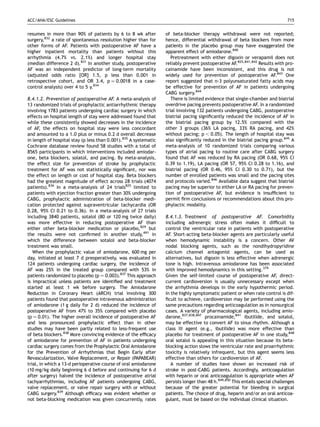 ACC/AHA/ESC Guidelines                                                                                                         715


resumes in more than 90% of patients by 6 to 8 wk after           of beta-blocker therapy withdrawal were not reported;
surgery,832 a rate of spontaneous resolution higher than for      hence, differential withdrawal of beta blockers from more
other forms of AF. Patients with postoperative AF have a          patients in the placebo group may have exaggerated the
higher inpatient mortality than patients without this             apparent effect of amiodarone.840
arrhythmia (4.7% vs. 2.1%) and longer hospital stay                  Pretreatment with either digoxin or verapamil does not
(median difference 2 d).831 In another study, postoperative       reliably prevent postoperative AF.825,841,842 Results with pro-
AF was an independent predictor of long-term mortality            cainamide have been inconsistent, and this drug is not
(adjusted odds ratio [OR] 1.5, p less than 0.001 in               widely used for prevention of postoperative AF.843 One
retrospective cohort, and OR 3.4, p ¼ 0.0018 in a case-           report suggested that n-3 polyunsaturated fatty acids may
control analysis) over 4 to 5 y.834                               be effective for prevention of AF in patients undergoing
                                                                  CABG surgery.844
8.4.1.2. Prevention of postoperative AF. A meta-analysis of          There is limited evidence that single-chamber and biatrial
13 randomized trials of prophylactic antiarrhythmic therapy       overdrive pacing prevents postoperative AF. In a randomized
involving 1783 patients undergoing cardiac surgery in which       trial involving 132 patients undergoing CABG, postoperative
effects on hospital length of stay were addressed found that      biatrial pacing signiﬁcantly reduced the incidence of AF in
while these consistently showed decreases in the incidence        the biatrial pacing group by 12.5% compared with the
of AF, the effects on hospital stay were less concordant          other 3 groups (36% LA pacing, 33% RA pacing, and 42%
and amounted to a 1.0 plus or minus 0.2 d overall decrease        without pacing; p , 0.05). The length of hospital stay was
in length of hospital stay (p less than 0.001).835 A systematic   also signiﬁcantly reduced in the biatrial pacing group.845 A
Cochrane database review found 58 studies with a total of         meta-analysis of 10 randomized trials comparing various
8565 participants in which interventions included amiodar-        types of atrial pacing to routine care after CABG surgery
one, beta blockers, solatol, and pacing. By meta-analysis,        found that AF was reduced by RA pacing (OR 0.68, 95% CI
the effect size for prevention of stroke by prophylactic          0.39 to 1.19), LA pacing (OR 57, 95% CI 0.28 to 1.16), and
treatment for AF was not statistically signiﬁcant, nor was        biatrial pacing (OR 0.46, 95% CI 0.30 to 0.71), but the
the effect on length or cost of hospital stay. Beta blockers      number of enrolled patients was small and the pacing sites
had the greatest magnitude of effect across 28 trials (4074       and protocols varied.846 Available data suggest that biatrial
patients).836 In a meta-analysis of 24 trials825 limited to       pacing may be superior to either LA or RA pacing for preven-
patients with ejection fraction greater than 30% undergoing       tion of postoperative AF, but evidence is insufﬁcient to
CABG, prophylactic administration of beta-blocker medi-           permit ﬁrm conclusions or recommendations about this pro-
cation protected against supraventricular tachycardia (OR         phylactic modality.
0.28, 95% CI 0.21 to 0.36). In a meta-analysis of 27 trials
including 3840 patients, sotalol (80 or 120 mg twice daily)       8.4.1.3. Treatment of postoperative AF. Comorbidity
was more effective in reducing postoperative AF than              including adrenergic stress often makes it difﬁcult to
either other beta-blocker medication or placebo,829 but           control the ventricular rate in patients with postoperative
the results were not conﬁrmed in another study,491 in             AF. Short-acting beta-blocker agents are particularly useful
which the difference between sotalol and beta-blocker             when hemodynamic instability is a concern. Other AV
treatment was small.                                              nodal blocking agents, such as the nondihydropyridine
   When the prophylactic value of amiodarone, 600 mg per          calcium channel antagonist agents, can be used as
day, initiated at least 7 d preoperatively, was evaluated in      alternatives, but digoxin is less effective when adrenergic
124 patients undergoing cardiac surgery, the incidence of         tone is high. Intravenous amiodarone has been associated
AF was 25% in the treated group compared with 53% in              with improved hemodynamics in this setting.379
patients randomized to placebo (p ¼ 0.003).837 This approach      Given the self-limited course of postoperative AF, direct-
is impractical unless patients are identiﬁed and treatment        current cardioversion is usually unnecessary except when
started at least 1 wk before surgery. The Amiodarone              the arrhythmia develops in the early hypothermic period.
Reduction in Coronary Heart (ARCH) trial involving 300            In the highly symptomatic patient or when rate control is dif-
patients found that postoperative intravenous administration      ﬁcult to achieve, cardioversion may be performed using the
of amiodarone (1 g daily for 2 d) reduced the incidence of        same precautions regarding anticoagulation as in nonsurgical
postoperative AF from 47% to 35% compared with placebo            cases. A variety of pharmacological agents, including amio-
(p ¼ 0.01). The higher overall incidence of postoperative AF      darone,837,838,847 procainamide,841 ibutilide, and sotalol,
and less pronounced prophylactic effect than in other             may be effective to convert AF to sinus rhythm. Although a
studies may have been partly related to less-frequent use         class III agent (e.g., ibutilide) was more effective than
of beta blockers.838 More convincing evidence of the efﬁcacy      placebo for treatment of postoperative AF in one study,848
of amiodarone for prevention of AF in patients undergoing         oral sotalol is appealing in this situation because its beta-
cardiac surgery comes from the Prophylactic Oral Amiodarone       blocking action slows the ventricular rate and proarrhythmic
for the Prevention of Arrhythmias that Begin Early after          toxicity is relatively infrequent, but this agent seems less
Revascularization, Valve Replacement, or Repair (PAPABEAR)        effective than others for cardioversion of AF.
trial, in which a 13-d perioperative course of oral amiodarone       A number of studies have shown an increased risk of
(10 mg/kg daily beginning 6 d before and continuing for 6 d       stroke in post-CABG patients. Accordingly, anticoagulation
after surgery) halved the incidence of postoperative atrial       with heparin or oral anticoagulation is appropriate when AF
tachyarrhythmias, including AF patients undergoing CABG,          persists longer than 48 h.849,850 This entails special challenges
valve replacement, or valve repair surgery with or without        because of the greater potential for bleeding in surgical
CABG surgery.839 Although efﬁcacy was evident whether or          patients. The choice of drug, heparin and/or an oral anticoa-
not beta-blocking medication was given concurrently, rates        gulant, must be based on the individual clinical situation.
 
