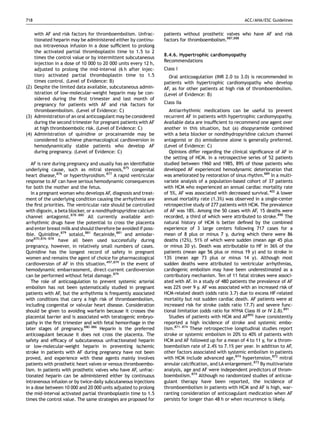 718                                                                                                     ACC/AHA/ESC Guidelines


    with AF and risk factors for thromboembolism. Unfrac-        patients without prosthetic valves who have AF and risk
    tionated heparin may be administered either by continu-      factors for thromboembolism.887,888
    ous intravenous infusion in a dose sufﬁcient to prolong
    the activated partial thromboplastin time to 1.5 to 2
                                                                 8.4.6. Hypertrophic cardiomyopathy
    times the control value or by intermittent subcutaneous
                                                                 Recommendations
    injection in a dose of 10 000 to 20 000 units every 12 h,
    adjusted to prolong the mid-interval (6 h after injec-       Class I
    tion) activated partial thromboplastin time to 1.5             Oral anticoagulation (INR 2.0 to 3.0) is recommended in
    times control. (Level of Evidence: B)                        patients with hypertrophic cardiomyopathy who develop
(2) Despite the limited data available, subcutaneous admin-      AF, as for other patients at high risk of thromboembolism.
    istration of low-molecular-weight heparin may be con-        (Level of Evidence: B)
    sidered during the ﬁrst trimester and last month of
    pregnancy for patients with AF and risk factors for          Class IIa
    thromboembolism. (Level of Evidence: C)                         Antiarrhythmic medications can be useful to prevent
(3) Administration of an oral anticoagulant may be considered    recurrent AF in patients with hypertrophic cardiomyopathy.
    during the second trimester for pregnant patients with AF    Available data are insufﬁcient to recommend one agent over
    at high thromboembolic risk. (Level of Evidence: C)          another in this situation, but (a) disopyramide combined
(4) Administration of quinidine or procainamide may be           with a beta blocker or nondihydropyridine calcium channel
    considered to achieve pharmacological cardioversion in       antagonist or (b) amiodarone alone is generally preferred.
    hemodynamically stable patients who develop AF               (Level of Evidence: C)
    during pregnancy. (Level of Evidence: C)                        Opinions differ regarding the clinical signiﬁcance of AF in
                                                                 the setting of HCM. In a retrospective series of 52 patients
   AF is rare during pregnancy and usually has an identiﬁable    studied between 1960 and 1985, 89% of those patients who
underlying cause, such as mitral stenosis,875 congenital         developed AF experienced hemodynamic deterioration that
heart disease,876 or hyperthyroidism.877 A rapid ventricular     was ameliorated by restoration of sinus rhythm.889 In a multi-
response to AF can have serious hemodynamic consequences         variate analysis of a population-based cohort of 37 patients
for both the mother and the fetus.                               with HCM who experienced an annual cardiac mortality rate
   In a pregnant woman who develops AF, diagnosis and treat-     of 5%, AF was associated with decreased survival.402 A lower
ment of the underlying condition causing the arrhythmia are      annual mortality rate (1.3%) was observed in a single-center
the ﬁrst priorities. The ventricular rate should be controlled   retrospective study of 277 patients with HCM. The prevalence
with digoxin, a beta blocker, or a nondihydropyridine calcium    of AF was 18%. Among the 50 cases with AF, 15 deaths were
channel antagonist.878–880 All currently available anti-         recorded, a third of which were attributed to stroke.890 The
arrhythmic drugs have the potential to cross the placenta        natural history of HCM is better deﬁned by the combined
and enter breast milk and should therefore be avoided if poss-   experience of 3 large centers following 717 cases for a
ible. Quinidine,879 sotalol,881 ﬂecainide,881 and amiodar-       mean of 8 plus or minus 7 y, during which there were 86
one870,876–878 have all been used successfully during            deaths (12%), 51% of which were sudden (mean age 45 plus
pregnancy, however, in relatively small numbers of cases.        or minus 20 y). Death was attributable to HF in 36% of the
Quinidine has the longest record of safety in pregnant           patients (mean age 56 plus or minus 19 y) and to stroke in
women and remains the agent of choice for pharmacological        13% (mean age 73 plus or minus 14 y). Although most
cardioversion of AF in this situation.497,879 In the event of    sudden deaths were attributed to ventricular arrhythmias,
hemodynamic embarrassment, direct-current cardioversion          cardiogenic embolism may have been underestimated as a
can be performed without fetal damage.879                        contributory mechanism. Ten of 11 fatal strokes were associ-
   The role of anticoagulation to prevent systemic arterial      ated with AF. In a study of 480 patients the prevalence of AF
embolism has not been systematically studied in pregnant         was 22% over 9 y. AF was associated with an increased risk of
patients with AF, but the arrhythmia is frequently associated    HCM-related death (odds ratio 3.7) due to excess HF-related
with conditions that carry a high risk of thromboembolism,       mortality but not sudden cardiac death. AF patients were at
including congenital or valvular heart disease. Consideration    increased risk for stroke (odds ratio 17.7) and severe func-
should be given to avoiding warfarin because it crosses the      tional limitation (odds ratio for NYHA Class III or IV 2.8).891
placental barrier and is associated with teratogenic embryo-        Studies of patients with HCM and AF892 have consistently
pathy in the ﬁrst trimester and with fetal hemorrhage in the     reported a high incidence of stroke and systemic embo-
later stages of pregnancy.880–886 Heparin is the preferred       lism.871–874 These retrospective longitudinal studies report
anticoagulant because it does not cross the placenta. The        stroke or systemic embolism in 20% to 40% of patients with
safety and efﬁcacy of subcutaneous unfractionated heparin        HCM and AF followed up for a mean of 4 to 11 y, for a throm-
or low-molecular-weight heparin in preventing ischemic           boembolism rate of 2.4% to 7.1% per year. In addition to AF,
stroke in patients with AF during pregnancy have not been        other factors associated with systemic embolism in patients
proved, and experience with these agents mainly involves         with HCM include advanced age,874 hypertension,872 mitral
patients with prosthetic heart valves or venous thromboembo-     annular calciﬁcation, and LA enlargement.872 By multivariate
lism. In patients with prosthetic valves who have AF, unfrac-    analysis, age and AF were independent predictors of throm-
tionated heparin can be administered either by continuous        boembolism.874 Although no randomized studies of anticoa-
intravenous infusion or by twice-daily subcutaneous injections   gulant therapy have been reported, the incidence of
in a dose between 10 000 and 20 000 units adjusted to prolong    thromboembolism in patients with HCM and AF is high, war-
the mid-interval activated partial thromboplastin time to 1.5    ranting consideration of anticoagulant medication when AF
times the control value. The same strategies are proposed for    persists for longer than 48 h or when recurrence is likely.
 