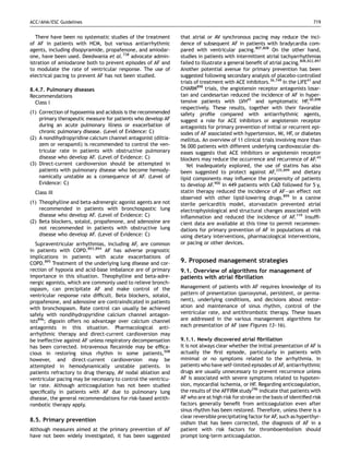ACC/AHA/ESC Guidelines                                                                                                       719


   There have been no systematic studies of the treatment      that atrial or AV synchronous pacing may reduce the inci-
of AF in patients with HCM, but various antiarrhythmic         dence of subsequent AF in patients with bradycardia com-
agents, including disopyramide, propafenone, and amiodar-      pared with ventricular pacing.807,808 On the other hand,
one, have been used. Deedwania et al. 738 advocate admin-      studies in patients with intermittent atrial tachyarrhythmias
istration of amiodarone both to prevent episodes of AF and     failed to illustrate a general beneﬁt of atrial pacing.808,822,897
to modulate the rate of ventricular response. The use of       Another potential avenue for primary prevention has been
electrical pacing to prevent AF has not been studied.          suggested following secondary analysis of placebo-controlled
                                                               trials of treatment with ACE inhibitors.36,749 In the LIFE41 and
8.4.7. Pulmonary diseases                                      CHARM898 trials, the angiotensin receptor antagonists losar-
Recommendations                                                tan and candesartan reduced the incidence of AF in hyper-
  Class I                                                      tensive patients with LVH41 and symptomatic HF,40,898
                                                               respectively. These results, together with their favorable
(1) Correction of hypoxemia and acidosis is the recommended    safety proﬁle compared with antiarrhythmic agents,
    primary therapeutic measure for patients who develop AF    suggest a role for ACE inhibitors or angiotensin receptor
    during an acute pulmonary illness or exacerbation of       antagonists for primary prevention of initial or recurrent epi-
    chronic pulmonary disease. (Level of Evidence: C)          sodes of AF associated with hypertension, MI, HF, or diabetes
(2) A nondihydropyridine calcium channel antagonist (diltia-   mellitus. An overview of 11 clinical trials involving more than
    zem or verapamil) is recommended to control the ven-       56 000 patients with different underlying cardiovascular dis-
    tricular rate in patients with obstructive pulmonary       eases suggests that ACE inhibitors or angiotensin receptor
    disease who develop AF. (Level of Evidence: C)             blockers may reduce the occurrence and recurrence of AF.43
(3) Direct-current cardioversion should be attempted in           Yet inadequately explored, the use of statins has also
    patients with pulmonary disease who become hemody-         been suggested to protect against AF,335,899 and dietary
    namically unstable as a consequence of AF. (Level of       lipid components may inﬂuence the propensity of patients
    Evidence: C)                                               to develop AF.900 In 449 patients with CAD followed for 5 y,
  Class III                                                    statin therapy reduced the incidence of AF—an effect not
                                                               observed with other lipid-lowering drugs.899 In a canine
(1) Theophylline and beta-adrenergic agonist agents are not    sterile pericarditis model, atorvastatin prevented atrial
    recommended in patients with bronchospastic lung           electrophysiological and structural changes associated with
    disease who develop AF. (Level of Evidence: C)             inﬂammation and reduced the incidence of AF.119 Insufﬁ-
(2) Beta blockers, sotalol, propafenone, and adenosine are     cient data are available at this time to permit recommen-
    not recommended in patients with obstructive lung          dations for primary prevention of AF in populations at risk
    disease who develop AF. (Level of Evidence: C)             using dietary interventions, pharmacological interventions,
   Supraventricular arrhythmias, including AF, are common      or pacing or other devices.
in patients with COPD.893,894 AF has adverse prognostic
implications in patients with acute exacerbations of
COPD.895 Treatment of the underlying lung disease and cor-     9. Proposed management strategies
rection of hypoxia and acid-base imbalance are of primary      9.1. Overview of algorithms for management of
importance in this situation. Theophylline and beta-adre-      patients with atrial ﬁbrillation
nergic agonists, which are commonly used to relieve bronch-
ospasm, can precipitate AF and make control of the             Management of patients with AF requires knowledge of its
ventricular response rate difﬁcult. Beta blockers, sotalol,    pattern of presentation (paroxysmal, persistent, or perma-
propafenone, and adenosine are contraindicated in patients     nent), underlying conditions, and decisions about restor-
with bronchospasm. Rate control can usually be achieved        ation and maintenance of sinus rhythm, control of the
safely with nondihydropyridine calcium channel antagon-        ventricular rate, and antithrombotic therapy. These issues
ists896; digoxin offers no advantage over calcium channel      are addressed in the various management algorithms for
antagonists in this situation. Pharmacological anti-           each presentation of AF (see Figures 13–16).
arrhythmic therapy and direct-current cardioversion may
be ineffective against AF unless respiratory decompensation    9.1.1. Newly discovered atrial ﬁbrillation
has been corrected. Intravenous ﬂecainide may be efﬁca-        It is not always clear whether the initial presentation of AF is
cious in restoring sinus rhythm in some patients,508           actually the ﬁrst episode, particularly in patients with
however, and direct-current cardioversion may be               minimal or no symptoms related to the arrhythmia. In
attempted in hemodynamically unstable patients. In             patients who have self-limited episodes of AF, antiarrhythmic
patients refractory to drug therapy, AV nodal ablation and     drugs are usually unnecessary to prevent recurrence unless
ventricular pacing may be necessary to control the ventricu-   AF is associated with severe symptoms related to hypoten-
lar rate. Although anticoagulation has not been studied        sion, myocardial ischemia, or HF. Regarding anticoagulation,
speciﬁcally in patients with AF due to pulmonary lung          the results of the AFFIRM study296 indicate that patients with
disease, the general recommendations for risk-based antith-    AF who are at high risk for stroke on the basis of identiﬁed risk
rombotic therapy apply.                                        factors generally beneﬁt from anticoagulation even after
                                                               sinus rhythm has been restored. Therefore, unless there is a
                                                               clear reversible precipitating factor for AF, such as hyperthyr-
8.5. Primary prevention                                        oidism that has been corrected, the diagnosis of AF in a
Although measures aimed at the primary prevention of AF        patient with risk factors for thromboembolism should
have not been widely investigated, it has been suggested       prompt long-term anticoagulation.
 