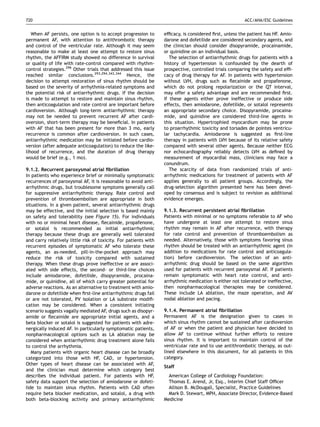720                                                                                                     ACC/AHA/ESC Guidelines


   When AF persists, one option is to accept progression to       efﬁcacy, is considered ﬁrst, unless the patient has HF. Amio-
permanent AF, with attention to antithrombotic therapy            darone and dofetilide are considered secondary agents, and
and control of the ventricular rate. Although it may seem         the clinician should consider disopyramide, procainamide,
reasonable to make at least one attempt to restore sinus          or quinidine on an individual basis.
rhythm, the AFFIRM study showed no difference in survival            The selection of antiarrhythmic drugs for patients with a
or quality of life with rate-control compared with rhythm-        history of hypertension is confounded by the dearth of
control strategies.296 Other trials that addressed this issue     prospective, controlled trials comparing the safety and efﬁ-
reached similar conclusions.293,294,343,344 Hence, the            cacy of drug therapy for AF. In patients with hypertension
decision to attempt restoration of sinus rhythm should be         without LVH, drugs such as ﬂecainide and propafenone,
based on the severity of arrhythmia-related symptoms and          which do not prolong repolarization or the QT interval,
the potential risk of antiarrhythmic drugs. If the decision       may offer a safety advantage and are recommended ﬁrst.
is made to attempt to restore and maintain sinus rhythm,          If these agents either prove ineffective or produce side
then anticoagulation and rate control are important before        effects, then amiodarone, dofetilide, or sotalol represents
cardioversion. Although long-term antiarrhythmic therapy          an appropriate secondary choice. Disopyramide, procaina-
may not be needed to prevent recurrent AF after cardi-            mide, and quinidine are considered third-line agents in
oversion, short-term therapy may be beneﬁcial. In patients        this situation. Hypertrophied myocardium may be prone
with AF that has been present for more than 3 mo, early           to proarrhythmic toxicity and torsades de pointes ventricu-
recurrence is common after cardioversion. In such cases,          lar tachycardia. Amiodarone is suggested as ﬁrst-line
antiarrhythmic medication may be initiated before cardio-         therapy in patients with LVH because of its relative safety
version (after adequate anticoagulation) to reduce the like-      compared with several other agents. Because neither ECG
lihood of recurrence, and the duration of drug therapy            nor echocardiography reliably detects LVH as deﬁned by
would be brief (e.g., 1 mo).                                      measurement of myocardial mass, clinicians may face a
                                                                  conundrum.
9.1.2. Recurrent paroxysmal atrial ﬁbrillation                       The scarcity of data from randomized trials of anti-
In patients who experience brief or minimally symptomatic         arrhythmic medications for treatment of patients with AF
recurrences of paroxysmal AF, it is reasonable to avoid anti-     applies generally to all patient groups. Accordingly, the
arrhythmic drugs, but troublesome symptoms generally call         drug-selection algorithm presented here has been devel-
for suppressive antiarrhythmic therapy. Rate control and          oped by consensus and is subject to revision as additional
prevention of thromboembolism are appropriate in both             evidence emerges.
situations. In a given patient, several antiarrhythmic drugs
may be effective, and the initial selection is based mainly       9.1.3. Recurrent persistent atrial ﬁbrillation
on safety and tolerability (see Figure 15). For individuals       Patients with minimal or no symptoms referable to AF who
with no or minimal heart disease, ﬂecainide, propafenone,         have undergone at least one attempt to restore sinus
or sotalol is recommended as initial antiarrhythmic               rhythm may remain in AF after recurrence, with therapy
therapy because these drugs are generally well tolerated          for rate control and prevention of thromboembolism as
and carry relatively little risk of toxicity. For patients with   needed. Alternatively, those with symptoms favoring sinus
recurrent episodes of symptomatic AF who tolerate these           rhythm should be treated with an antiarrhythmic agent (in
agents, an as-needed, pill-in-the-pocket approach may             addition to medications for rate control and anticoagula-
reduce the risk of toxicity compared with sustained               tion) before cardioversion. The selection of an anti-
therapy. When these drugs prove ineffective or are associ-        arrhythmic drug should be based on the same algorithm
ated with side effects, the second- or third-line choices         used for patients with recurrent paroxysmal AF. If patients
include amiodarone, dofetilide, disopyramide, procaina-           remain symptomatic with heart rate control, and anti-
mide, or quinidine, all of which carry greater potential for      arrhythmic medication is either not tolerated or ineffective,
adverse reactions. As an alternative to treatment with amio-      then nonpharmacological therapies may be considered.
darone or dofetilide when ﬁrst-line antiarrhythmic drugs fail     These include LA ablation, the maze operation, and AV
or are not tolerated, PV isolation or LA substrate modiﬁ-         nodal ablation and pacing.
cation may be considered. When a consistent initiating
scenario suggests vagally mediated AF, drugs such as disopyr-     9.1.4. Permanent atrial ﬁbrillation
amide or ﬂecainide are appropriate initial agents, and a          Permanent AF is the designation given to cases in
beta blocker or sotalol is suggested for patients with adre-      which sinus rhythm cannot be sustained after cardioversion
nergically induced AF. In particularly symptomatic patients,      of AF or when the patient and physician have decided to
nonpharmacological options such as LA ablation may be             allow AF to continue without further efforts to restore
considered when antiarrhythmic drug treatment alone fails         sinus rhythm. It is important to maintain control of the
to control the arrhythmia.                                        ventricular rate and to use antithrombotic therapy, as out-
   Many patients with organic heart disease can be broadly        lined elsewhere in this document, for all patients in this
categorized into those with HF, CAD, or hypertension.             category.
Other types of heart disease can be associated with AF,
                                                                  Staff
and the clinician must determine which category best
describes the individual patient. For patients with HF,             American College of Cardiology Foundation:
safety data support the selection of amiodarone or dofeti-          Thomas E. Arend, Jr, Esq., Interim Chief Staff Ofﬁcer
lide to maintain sinus rhythm. Patients with CAD often              Allison B. McDougall, Specialist, Practice Guidelines
require beta blocker medication, and sotalol, a drug with           Mark D. Stewart, MPH, Associate Director, Evidence-Based
both beta-blocking activity and primary antiarrhythmic            Medicine
 