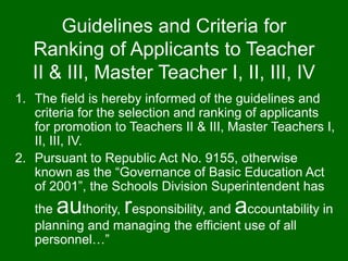 Guidelines and Criteria for
Ranking of Applicants to Teacher
II & III, Master Teacher I, II, III, IV
1. The field is hereby informed of the guidelines and
criteria for the selection and ranking of applicants
for promotion to Teachers II & III, Master Teachers I,
II, III, IV.
2. Pursuant to Republic Act No. 9155, otherwise
known as the “Governance of Basic Education Act
of 2001”, the Schools Division Superintendent has
the authority, responsibility, and accountability in
planning and managing the efficient use of all
personnel…”
 