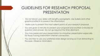 GUIDELINES FOR RESEARCH PROPOSAL
PRESENTATION
� Do not drown your slides with lengthy paragraphs. Use bullets and other
graphical effects to present the information.
� Make sure to present the most salient points of your research proposal.
� You are given 5 minutes to present your proposal and another 5 minutes for
question and answer. Do not go beyond the time allotment.
� You may prerecord your presentation for smoother presentation especially
for those having intermittent internet connection.
� You are free to use your preferred slide design as long as it not distracting to
the eyes. Observe minimalism.
 