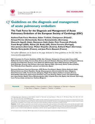 European Heart Journal (2008) 29, 2276–2315                                                                                ESC GUIDELINES
                 doi:10.1093/eurheartj/ehn310




Guidelines on the diagnosis and management
of acute pulmonary embolism
The Task Force for the Diagnosis and Management of Acute
Pulmonary Embolism of the European Society of Cardiology (ESC)
Authors/Task Force Members: Adam Torbicki, Chairperson (Poland)*,
Arnaud Perrier (Switzerland), Stavros Konstantinides (Germany),
                                         `
Giancarlo Agnelli (Italy), Nazzareno Galie (Italy), Piotr Pruszczyk (Poland),
Frank Bengel (USA), Adrian J.B. Brady (UK), Daniel Ferreira (Portugal),
Uwe Janssens (Germany), Walter Klepetko (Austria), Eckhard Mayer (Germany),
Martine Remy-Jardin (France), and Jean-Pierre Bassand (France)
Full author afﬁliations can be found on the page dedicated to these guidelines on the ESC Web Site
(www.escardio.org/guidelines)

ESC Committee for Practice Guidelines (CPG): Alec Vahanian, Chairperson (France), John Camm (UK),
Raffaele De Caterina (Italy), Veronica Dean (France), Kenneth Dickstein (Norway), Gerasimos Filippatos (Greece),
Christian Funck-Brentano (France), Irene Hellemans (Netherlands), Steen Dalby Kristensen (Denmark),
Keith McGregor (France), Udo Sechtem (Germany), Sigmund Silber (Germany), Michal Tendera (Poland),
Petr Widimsky (Czech Republic), and Jose Luis Zamorano (Spain)

Document Reviewers: Jose-Luis Zamorano, (CPG Review Coordinator) (Spain), Felicita Andreotti (Italy),
Michael Ascherman (Czech Republic), George Athanassopoulos (Greece), Johan De Sutter (Belgium),
David Fitzmaurice (UK), Tamas Forster (Hungary), Magda Heras (Spain), Guillaume Jondeau (France),
Keld Kjeldsen (Denmark), Juhani Knuuti (Finland), Irene Lang (Austria), Mattie Lenzen (The Netherlands),
Jose Lopez-Sendon (Spain), Petros Nihoyannopoulos (UK), Leopoldo Perez Isla (Spain), Udo Schwehr (Germany),
Lucia Torraca (Italy), and Jean-Luc Vachiery (Belgium)




   Keywords                      Pulmonary embolism † Venous thrombosis † Shock † Hypotension † Chest pain † Dyspnoea
                                 † Heart failure † Diagnosis † Prognosis † Treatment † Guidelines




* Corresponding author. Department of Chest Medicine, Institute for Tuberculosis and Lung Diseases, ul. Plocka 26, 01 – 138 Warsaw, Poland. Tel: þ48 22 431 2114,
Fax: þ48 22 431 2414; Email: a.torbicki@igichp.edu.pl
The content of these European Society of Cardiology (ESC) Guidelines has been published for personal and educational use only. No commercial use is authorized. No part of the
ESC Guidelines may be translated or reproduced in any form without written permission from the ESC. Permission can be obtained upon submission of a written request to Oxford
University Press, the publisher of the European Heart Journal and the party authorized to handle such permissions on behalf of the ESC.
Disclaimer. The ESC Guidelines represent the views of the ESC and were arrived at after careful consideration of the available evidence at the time they were written. Health
professionals are encouraged to take them fully into account when exercising their clinical judgement. The guidelines do not, however, override the individual responsibility of health
professionals to make appropriate decisions in the circumstances of the individual patients, in consultation with that patient, and where appropriate and necessary the patient’s
guardian or carer. It is also the health professional’s responsibility to verify the rules and regulations applicable to drugs and devices at the time of prescription.

& The European Society of Cardiology 2008. All rights reserved. For permissions please email: journals.permissions@oxfordjournals.org
 