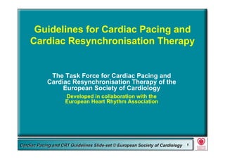 Committee for Practice Guidelines (CPG) 1Committee for Practice Guidelines (CPG) 1Guidelines for Cardiac Pacing and CRT Slide-SetGuidelines for Cardiac Pacing and CRT Slide-SetCardiac Pacing and CRT Guidelines Slide-set © European Society of CardiologyCardiac Pacing and CRT Guidelines Slide-set © European Society of Cardiology 11
Guidelines for Cardiac Pacing and
Cardiac Resynchronisation Therapy
The Task Force for Cardiac Pacing and
Cardiac Resynchronisation Therapy of the
European Society of Cardiology
Developed in collaboration with the
European Heart Rhythm Association
 