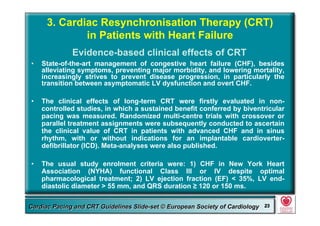 Committee for Practice Guidelines (CPG) 23Committee for Practice Guidelines (CPG) 23Guidelines for Cardiac Pacing and CRT Slide-SetGuidelines for Cardiac Pacing and CRT Slide-SetCardiac Pacing and CRT Guidelines Slide-set © European Society of CardiologyCardiac Pacing and CRT Guidelines Slide-set © European Society of Cardiology 2323
3. Cardiac Resynchronisation Therapy (CRT)
in Patients with Heart Failure
• State-of-the-art management of congestive heart failure (CHF), besides
alleviating symptoms, preventing major morbidity, and lowering mortality,
increasingly strives to prevent disease progression, in particularly the
transition between asymptomatic LV dysfunction and overt CHF.
• The clinical effects of long-term CRT were firstly evaluated in non-
controlled studies, in which a sustained benefit conferred by biventricular
pacing was measured. Randomized multi-centre trials with crossover or
parallel treatment assignments were subsequently conducted to ascertain
the clinical value of CRT in patients with advanced CHF and in sinus
rhythm, with or without indications for an implantable cardioverter-
defibrillator (ICD). Meta-analyses were also published.
• The usual study enrolment criteria were: 1) CHF in New York Heart
Association (NYHA) functional Class III or IV despite optimal
pharmacological treatment; 2) LV ejection fraction (EF) < 35%, LV end-
diastolic diameter > 55 mm, and QRS duration ≥ 120 or 150 ms.
Evidence-based clinical effects of CRT
 