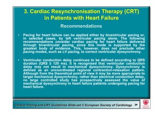 Committee for Practice Guidelines (CPG) 24Committee for Practice Guidelines (CPG) 24Guidelines for Cardiac Pacing and CRT Slide-SetGuidelines for Cardiac Pacing and CRT Slide-SetCardiac Pacing and CRT Guidelines Slide-set © European Society of CardiologyCardiac Pacing and CRT Guidelines Slide-set © European Society of Cardiology 2424
• Pacing for heart failure can be applied either by biventricular pacing or,
in selected cases, by left ventricular pacing alone. The following
recommendations consider cardiac pacing for heart failure delivered
through biventricular pacing, since this mode is supported by the
greatest body of evidence. This, however, does not preclude other
pacing modes, such as LV pacing, to correct ventricular dyssynchrony.
• Ventricular conduction delay continues to be defined according to QRS
duration (QRS ≥ 120 ms). It is recognised that ventricular conduction
delay may not result in mechanical dyssynchrony. Dyssynchrony is
defined as an uncoordinated regional contraction-relaxation pattern.
Although from the theoretical point of view it may be more appropriate to
target mechanical dyssynchrony, rather than electrical conduction delay,
no large controlled study has prospectively assessed the value of
mechanical dyssynchrony in heart failure patients undergoing pacing for
heart failure.
3. Cardiac Resynchronisation Therapy (CRT)
in Patients with Heart Failure
Recommendations
 
