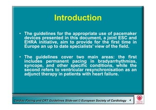 Committee for Practice Guidelines (CPG) 4Committee for Practice Guidelines (CPG) 4Guidelines for Cardiac Pacing and CRT Slide-SetGuidelines for Cardiac Pacing and CRT Slide-SetCardiac Pacing and CRT Guidelines Slide-set © European Society of CardiologyCardiac Pacing and CRT Guidelines Slide-set © European Society of Cardiology 44
Introduction
• The guidelines for the appropriate use of pacemaker
devices presented in this document, a joint ESC and
EHRA initiative, aim to provide for the first time in
Europe an up to date specialists' view of the field.
• The guidelines cover two main areas: the first
includes permanent pacing in bradyarrhythmias,
syncope, and other specific conditions, while the
second refers to ventricular resynchronisation as an
adjunct therapy in patients with heart failure.
 