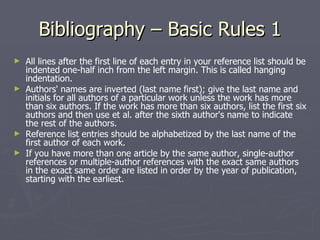 Bibliography – Basic Rules 1 All lines after the first line of each entry in your reference list should be indented one-half inch from the left margin. This is called hanging indentation.  Authors' names are inverted (last name first); give the last name and initials for all authors of a particular work unless the work has more than six authors. If the work has more than six authors, list the first six authors and then use et al. after the sixth author's name to indicate the rest of the authors.  Reference list entries should be alphabetized by the last name of the first author of each work.  If you have more than one article by the same author, single-author references or multiple-author references with the exact same authors in the exact same order are listed in order by the year of publication, starting with the earliest.  