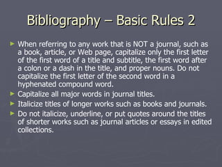 Bibliography – Basic Rules 2 When referring to any work that is NOT a journal, such as a book, article, or Web page, capitalize only the first letter of the first word of a title and subtitle, the first word after a colon or a dash in the title, and proper nouns. Do not capitalize the first letter of the second word in a hyphenated compound word.  Capitalize all major words in journal titles.  Italicize titles of longer works such as books and journals.  Do not italicize, underline, or put quotes around the titles of shorter works such as journal articles or essays in edited collections. 