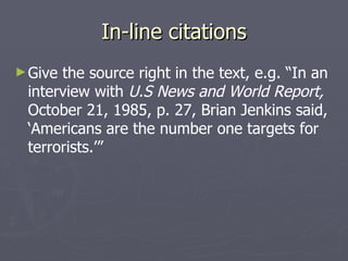 In-line citations Give the source right in the text, e.g. “In an interview with  U.S News and World Report,  October 21, 1985, p. 27, Brian Jenkins said, ‘Americans are the number one targets for terrorists.’” 