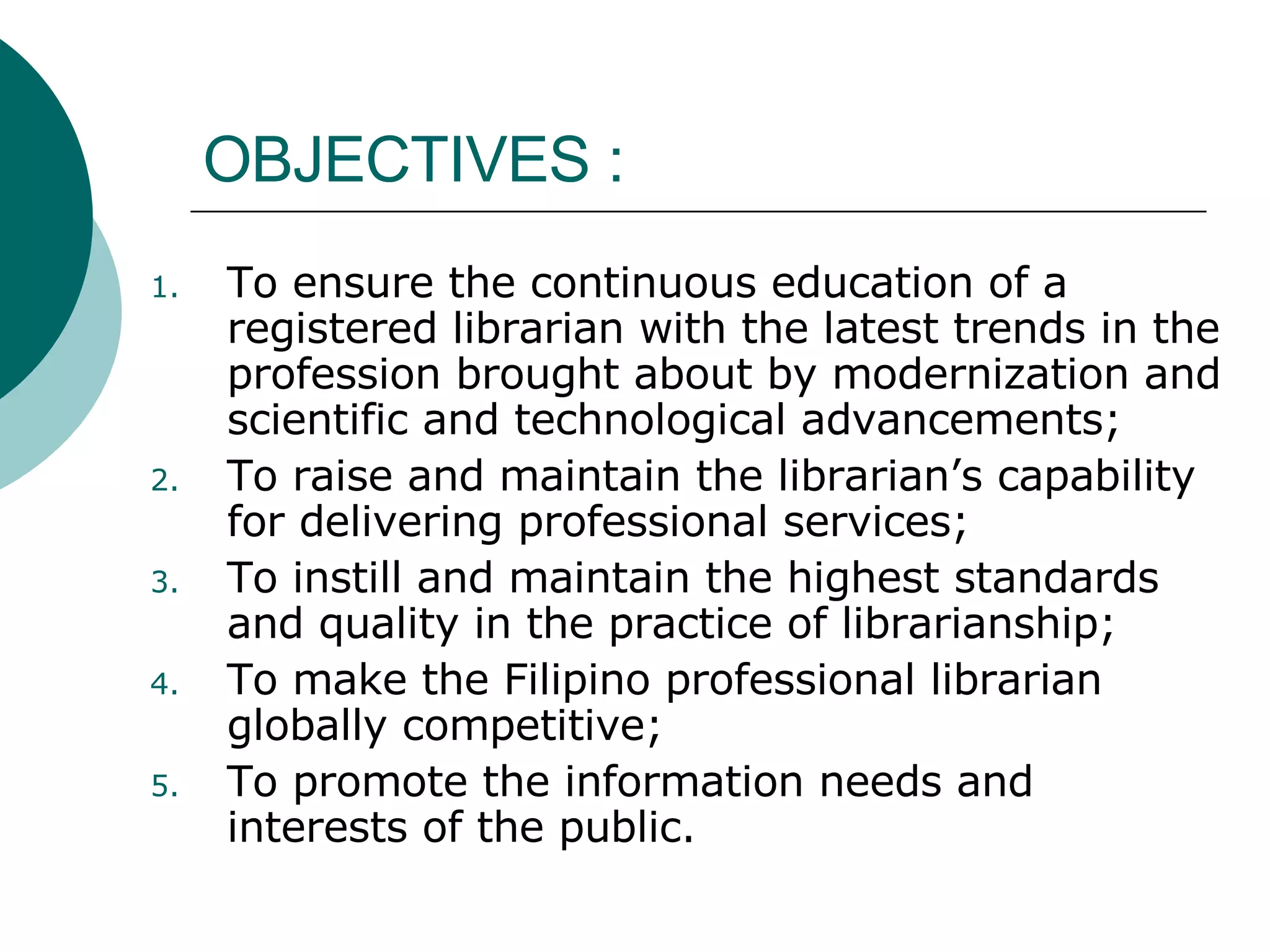 OBJECTIVES :  To ensure the continuous education of a registered librarian with the latest trends in the profession brought about by modernization and scientific and technological advancements; To raise and maintain the librarian’s capability for delivering professional services; To instill and maintain the highest standards and quality in the practice of librarianship; To make the Filipino professional librarian globally competitive; To promote the information needs and interests of the public. 