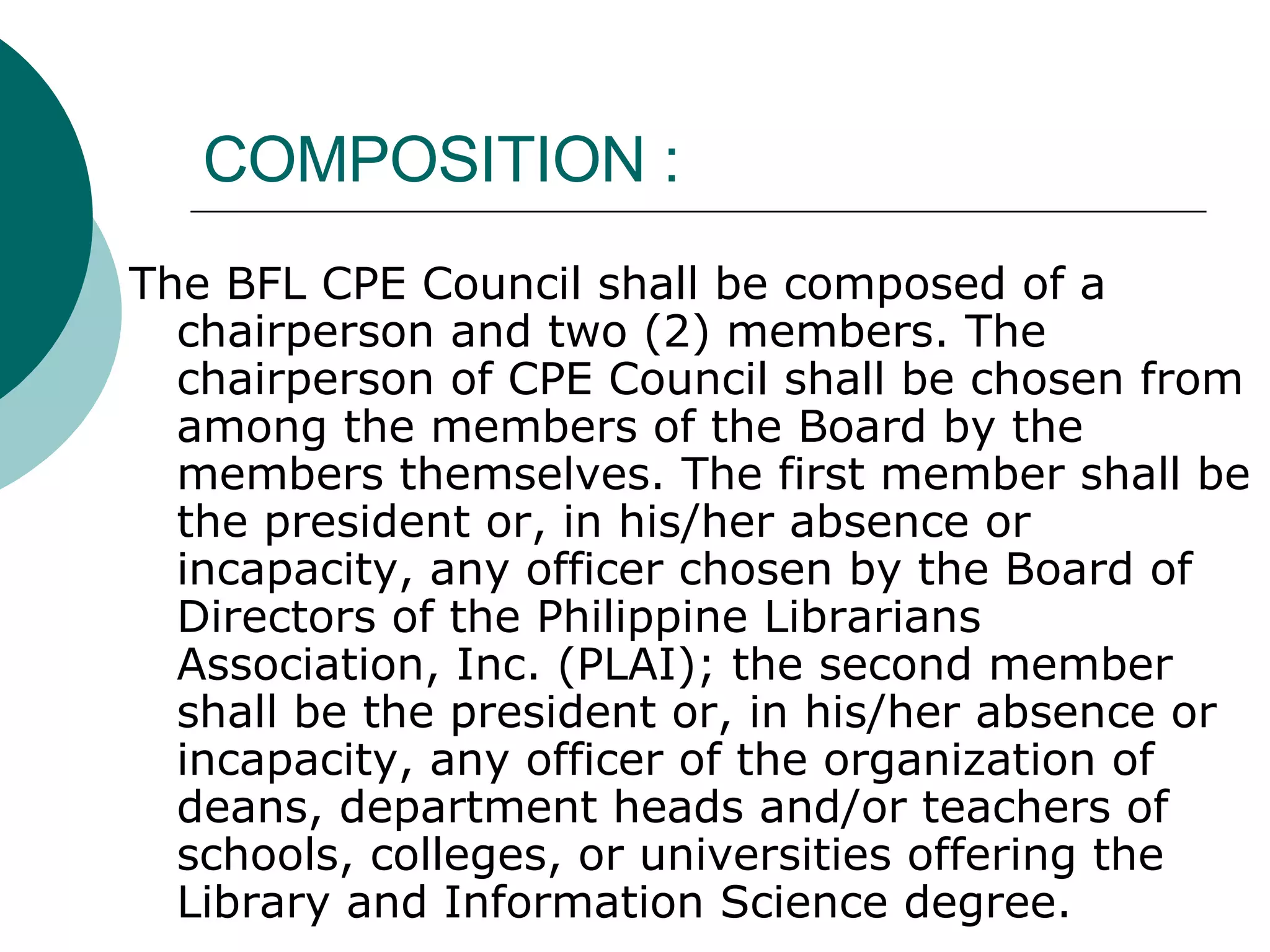 COMPOSITION : The BFL CPE Council shall be composed of a chairperson and two (2) members. The chairperson of CPE Council shall be chosen from among the members of the Board by the members themselves. The first member shall be the president or, in his/her absence or incapacity, any officer chosen by the Board of Directors of the Philippine Librarians Association, Inc. (PLAI); the second member shall be the president or, in his/her absence or incapacity, any officer of the organization of deans, department heads and/or teachers of schools, colleges, or universities offering the Library and Information Science degree. 