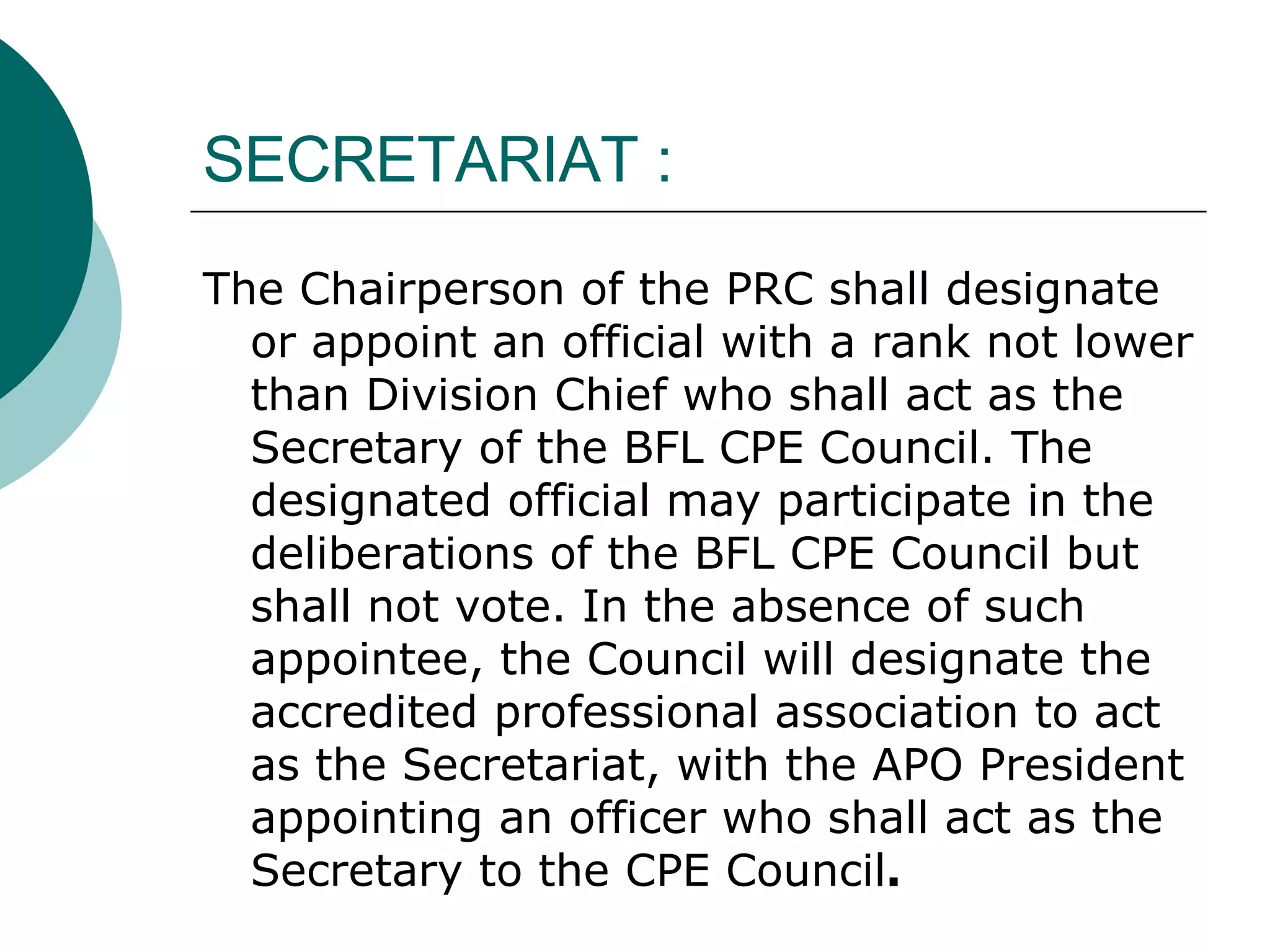 SECRETARIAT : The Chairperson of the PRC shall designate or appoint an official with a rank not lower than Division Chief who shall act as the Secretary of the BFL CPE Council. The designated official may participate in the deliberations of the BFL CPE Council but shall not vote.   In the absence of such appointee, the Council will designate the accredited professional association to act as the Secretariat, with the APO President appointing an officer who shall act as the Secretary to the CPE Council .   