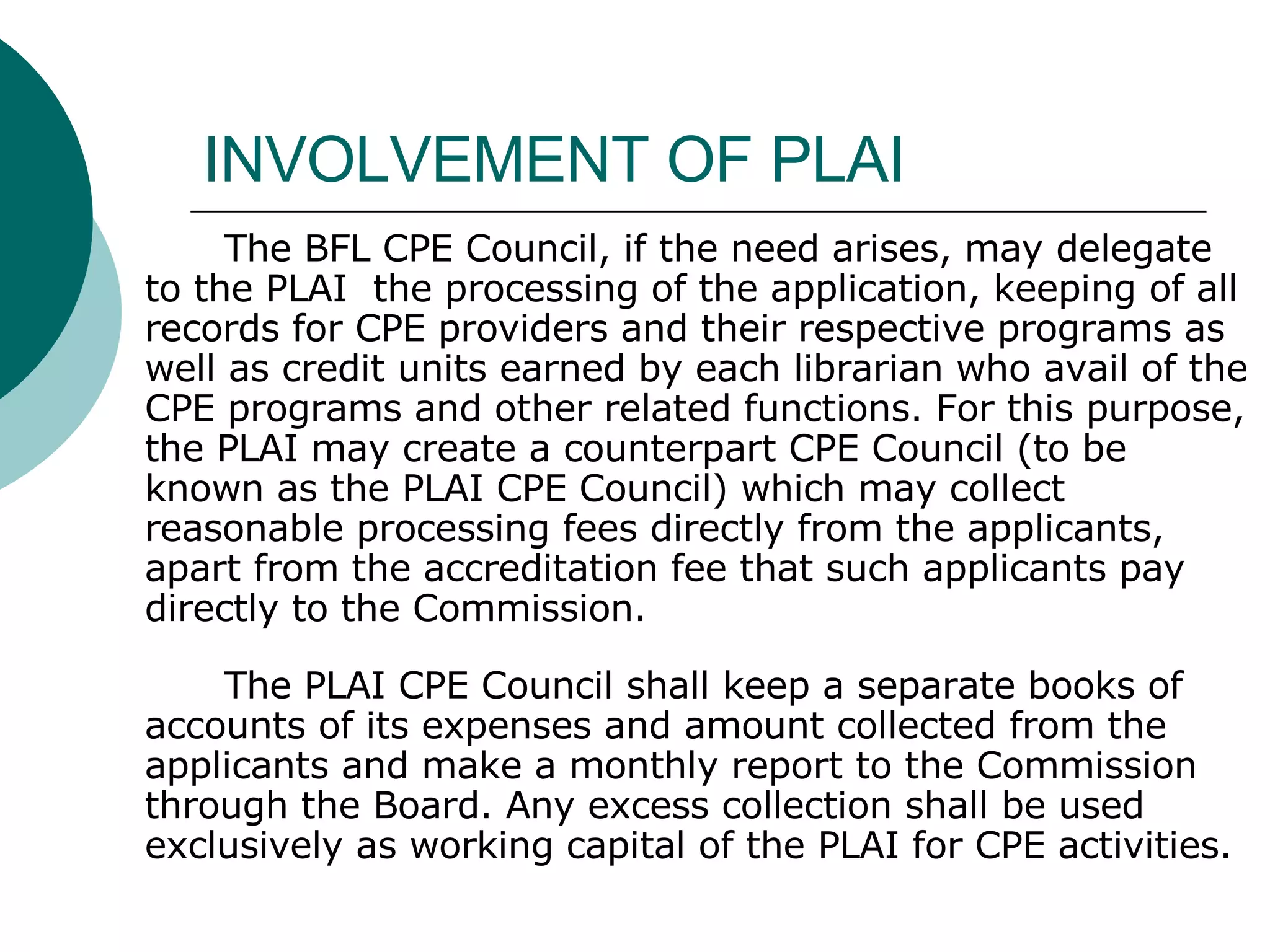 INVOLVEMENT OF PLAI The BFL CPE Council, if the need arises, may delegate to the PLAI  the processing of the application, keeping of all records for CPE providers and their respective programs as well as credit units earned by each librarian who avail of the CPE programs and other related functions. For this purpose, the PLAI may create a counterpart CPE Council (to be known as the PLAI CPE Council) which may collect reasonable processing fees directly from the applicants, apart from the accreditation fee that such applicants pay directly to the Commission. The PLAI CPE Council shall keep a separate books of accounts of its expenses and amount collected from the applicants and make a monthly report to the Commission through the Board. Any excess collection shall be used exclusively as working capital of the PLAI for CPE activities. 