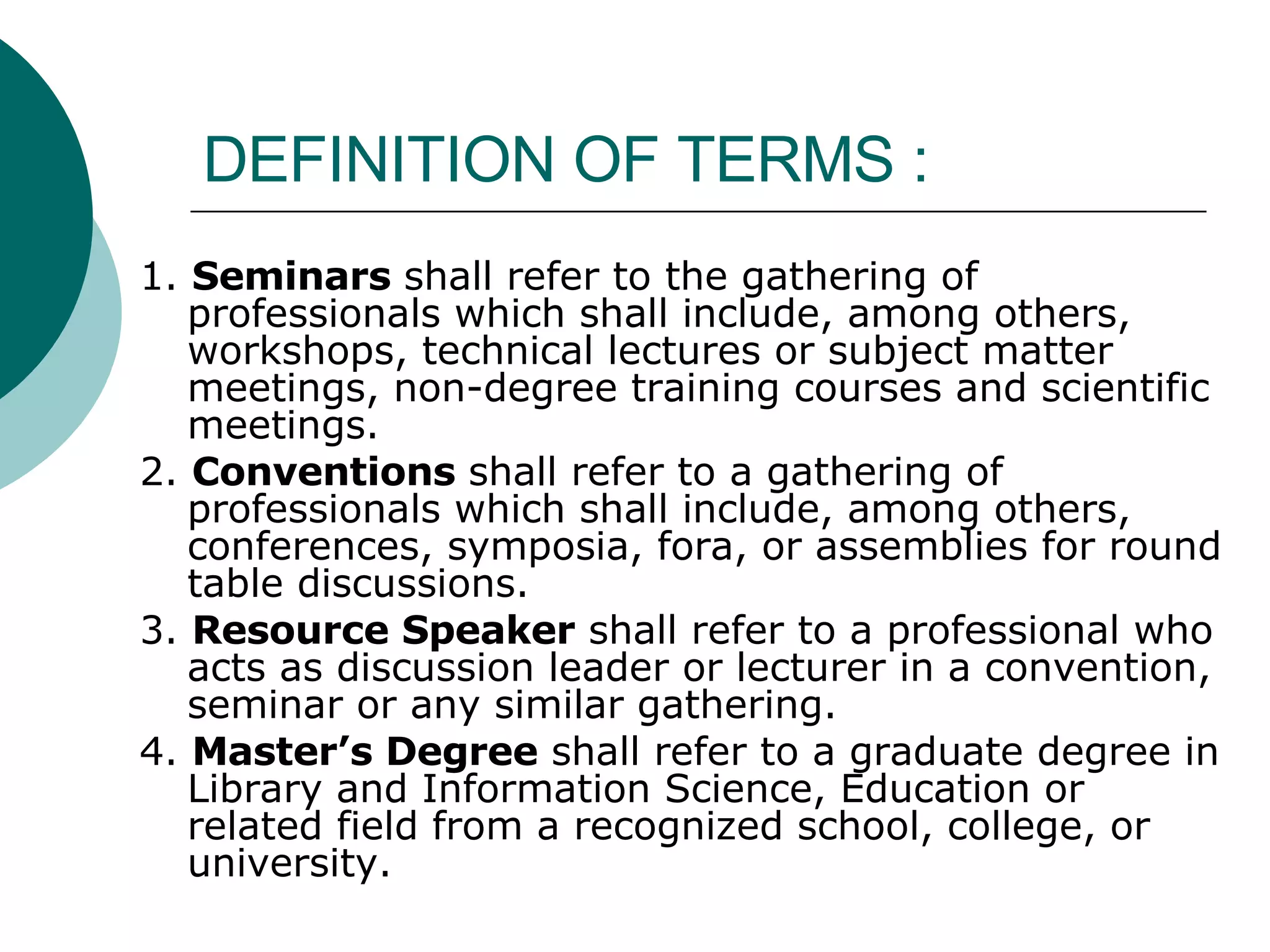 DEFINITION OF TERMS :  1.  Seminars  shall refer to the gathering of professionals which shall include, among others, workshops, technical lectures or subject matter meetings, non-degree training courses and scientific meetings. 2.  Conventions  shall refer to a gathering of professionals which shall include, among others, conferences, symposia, fora, or assemblies for round table discussions. 3.  Resource Speaker  shall refer to a professional who acts as discussion leader or lecturer in a convention, seminar or any similar gathering. 4.  Master’s Degree  shall refer to a graduate degree in Library and Information Science, Education or related field from a recognized school, college, or university. 