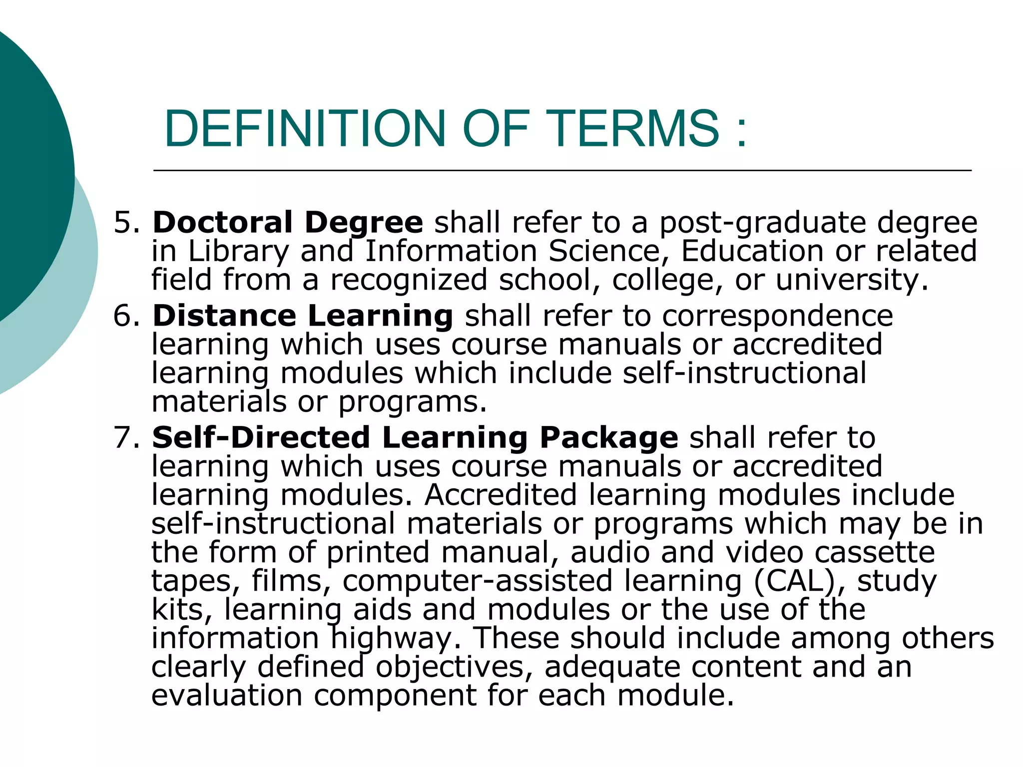 DEFINITION OF TERMS : 5.  Doctoral Degree  shall refer to a post-graduate degree in Library and Information Science, Education or related field from a recognized school, college, or university. 6.  Distance Learning  shall refer to correspondence learning which uses course manuals or accredited learning modules which include self-instructional materials or programs. 7.  Self-Directed Learning Package  shall refer to learning which uses course manuals or accredited learning modules. Accredited learning modules include self-instructional materials or programs which may be in the form of printed manual, audio and video cassette tapes, films, computer-assisted learning (CAL), study kits, learning aids and modules or the use of the information highway. These should include among others clearly defined objectives, adequate content and an evaluation component for each module. 