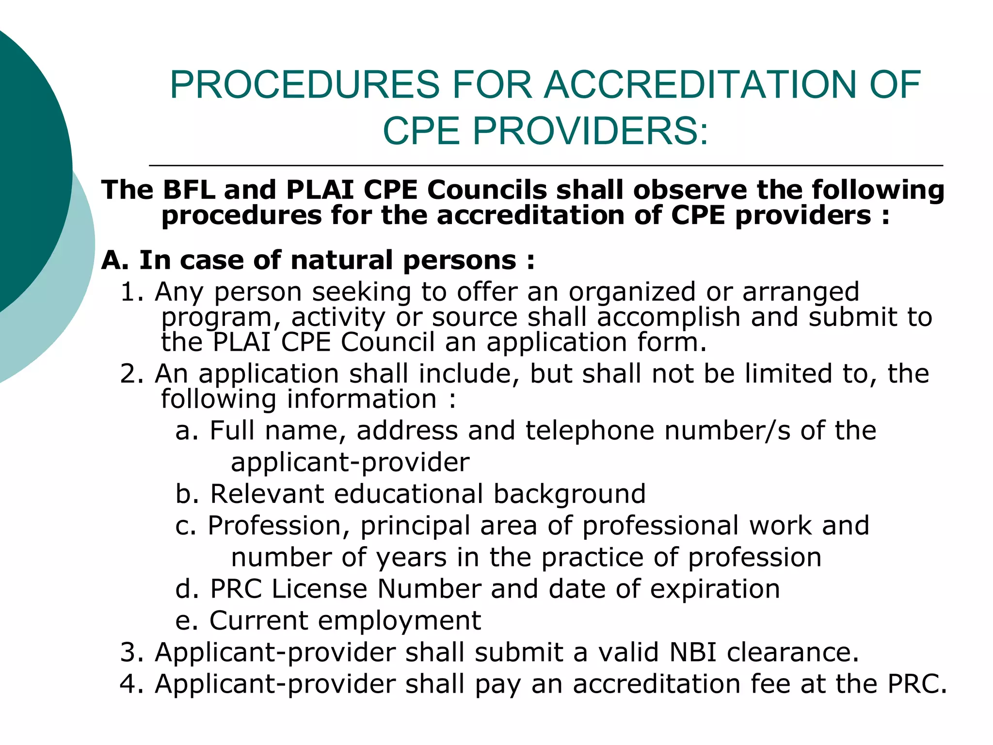 PROCEDURES FOR ACCREDITATION OF CPE PROVIDERS: The BFL and PLAI CPE Councils shall observe the following procedures for the accreditation of CPE providers : A. In case of natural persons : 1. Any person seeking to offer an organized or arranged program, activity or source shall accomplish and submit to the PLAI CPE Council an application form. 2. An application shall include, but shall not be limited to, the following information : a. Full name, address and telephone number/s of the  applicant-provider b. Relevant educational background c. Profession, principal area of professional work and  number of years in the practice of profession d. PRC License Number and date of expiration e. Current employment 3. Applicant-provider shall submit a valid NBI clearance. 4. Applicant-provider shall pay an accreditation fee at the PRC. 