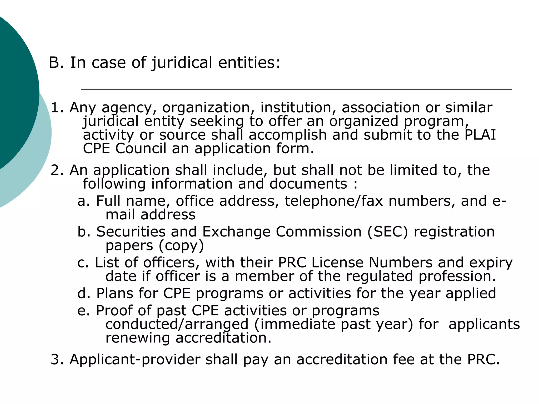 1. Any agency, organization, institution, association or similar juridical entity seeking to offer an organized program, activity or source shall accomplish and submit to the PLAI CPE Council an application form. 2. An application shall include, but shall not be limited to, the following information and documents : a. Full name, office address, telephone/fax numbers, and e-mail address b. Securities and Exchange Commission (SEC) registration papers (copy) c. List of officers, with their PRC License Numbers and expiry date if officer is a member of the regulated profession. d. Plans for CPE programs or activities for the year applied e. Proof of past CPE activities or programs conducted/arranged (immediate past year) for  applicants renewing accreditation. 3. Applicant-provider shall pay an accreditation fee at the PRC. B. In case of juridical entities: 