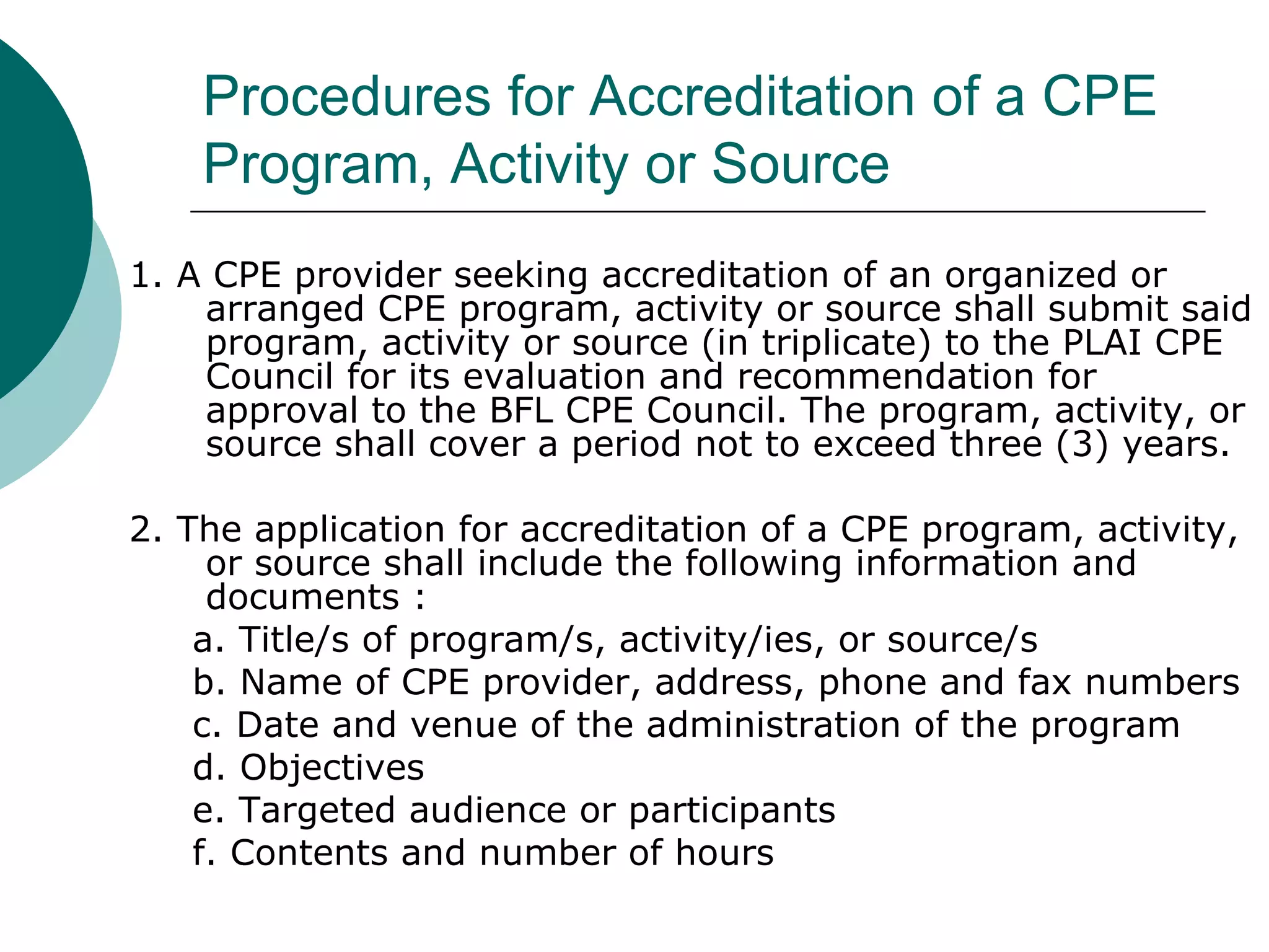 Procedures for Accreditation of a CPE Program, Activity or Source 1. A CPE provider seeking accreditation of an organized or arranged CPE program, activity or source shall submit said program, activity or source (in triplicate) to the PLAI CPE Council for its evaluation and recommendation for approval to the BFL CPE Council. The program, activity, or source shall cover a period not to exceed three (3) years. 2. The application for accreditation of a CPE program, activity, or source shall include the following information and documents : a. Title/s of program/s, activity/ies, or source/s b. Name of CPE provider, address, phone and fax numbers c. Date and venue of the administration of the program d. Objectives e. Targeted audience or participants f. Contents and number of hours 