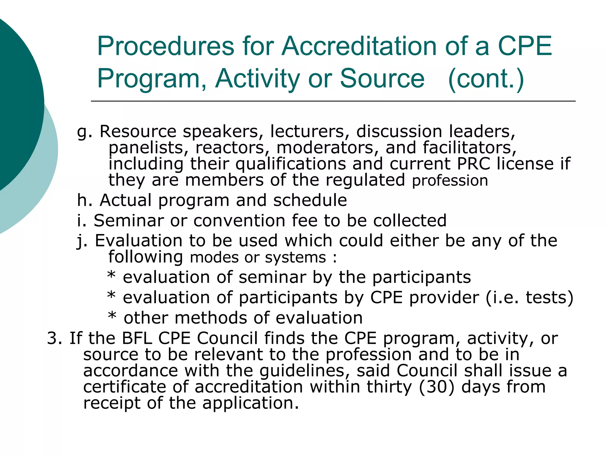 Procedures for Accreditation of a CPE Program, Activity or Source  (cont.) g. Resource speakers, lecturers, discussion leaders, panelists, reactors, moderators, and facilitators, including their qualifications and current PRC license if they are members of the regulated  profession h. Actual program and schedule i. Seminar or convention fee to be collected j. Evaluation to be used which could either be any of the following  modes or systems : * evaluation of seminar by the participants * evaluation of participants by CPE provider (i.e. tests)   * other methods of evaluation 3. If the BFL CPE Council finds the CPE program, activity, or source to be relevant to the profession and to be in accordance with the guidelines, said Council shall issue a certificate of accreditation within thirty (30) days from receipt of the application. 