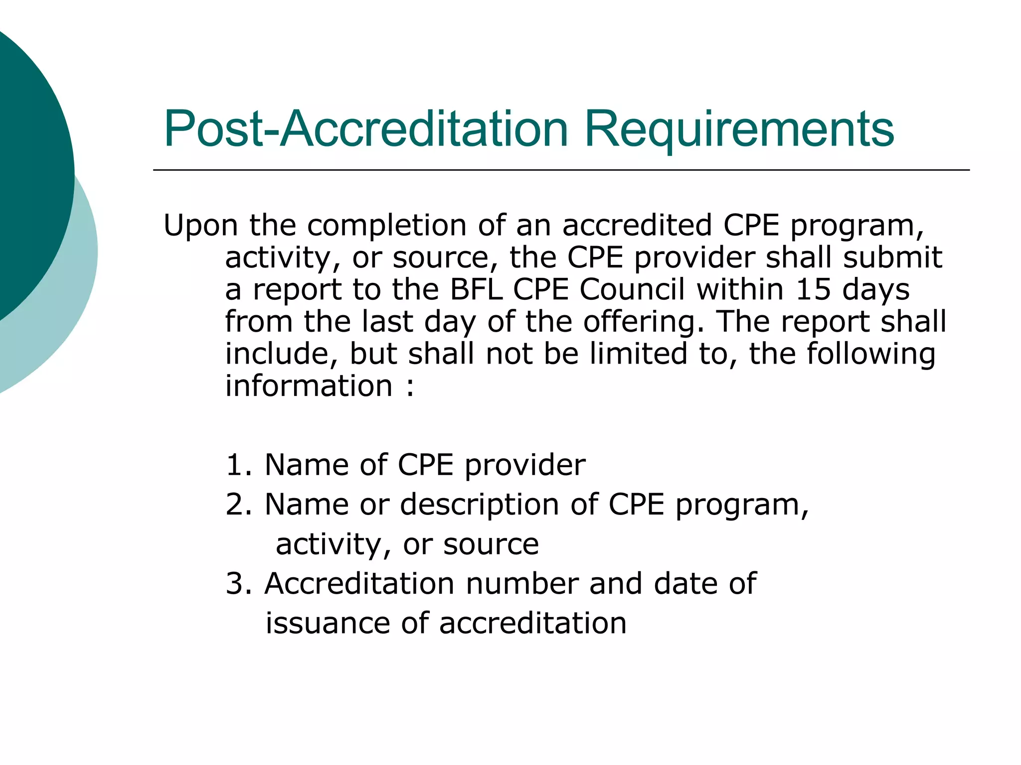 Post-Accreditation Requirements Upon the completion of an accredited CPE program, activity, or source, the CPE provider shall submit a report to the BFL CPE Council within 15 days from the last day of the offering. The report shall include, but shall not be limited to, the following information : 1. Name of CPE provider 2. Name or description of CPE program,  activity, or source 3. Accreditation number and date of  issuance of accreditation  