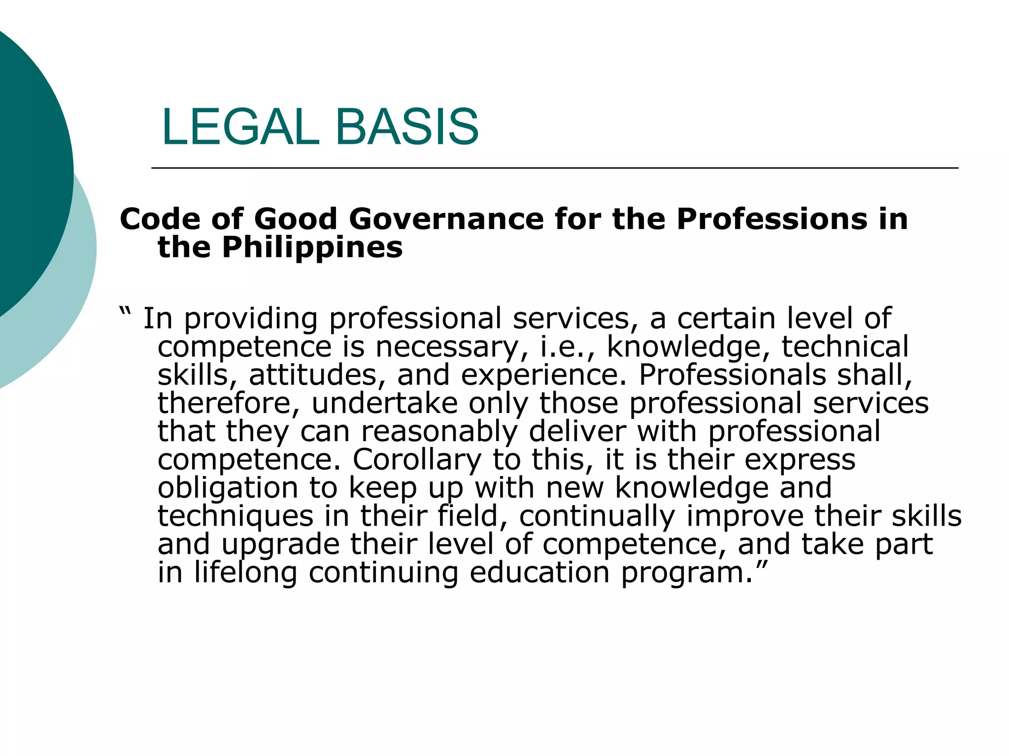 LEGAL BASIS Code of Good Governance for the Professions in the Philippines “  In providing professional services, a certain level of competence is necessary, i.e., knowledge, technical skills, attitudes, and experience. Professionals shall, therefore, undertake only those professional services that they can reasonably deliver with professional competence. Corollary to this, it is their express obligation to keep up with new knowledge and techniques in their field, continually improve their skills and upgrade their level of competence, and take part in lifelong continuing education program.” 