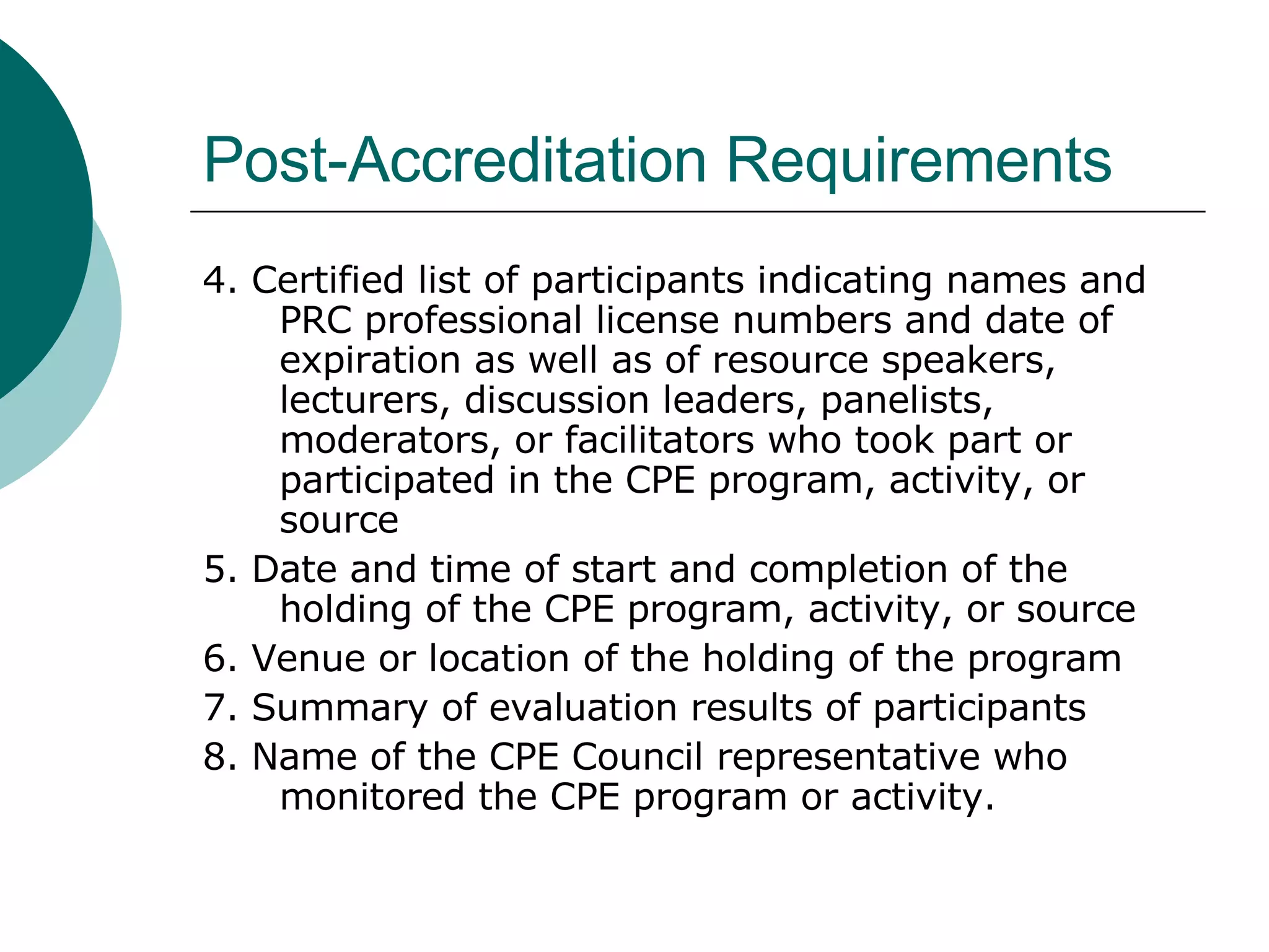 Post-Accreditation Requirements 4. Certified list of participants indicating names and PRC professional license numbers and date of expiration as well as of resource speakers, lecturers, discussion leaders, panelists, moderators, or facilitators who took part or participated in the CPE program, activity, or source 5. Date and time of start and completion of the holding of the CPE program, activity, or source 6. Venue or location of the holding of the program 7. Summary of evaluation results of participants 8. Name of the CPE Council representative who monitored the CPE program or activity. 