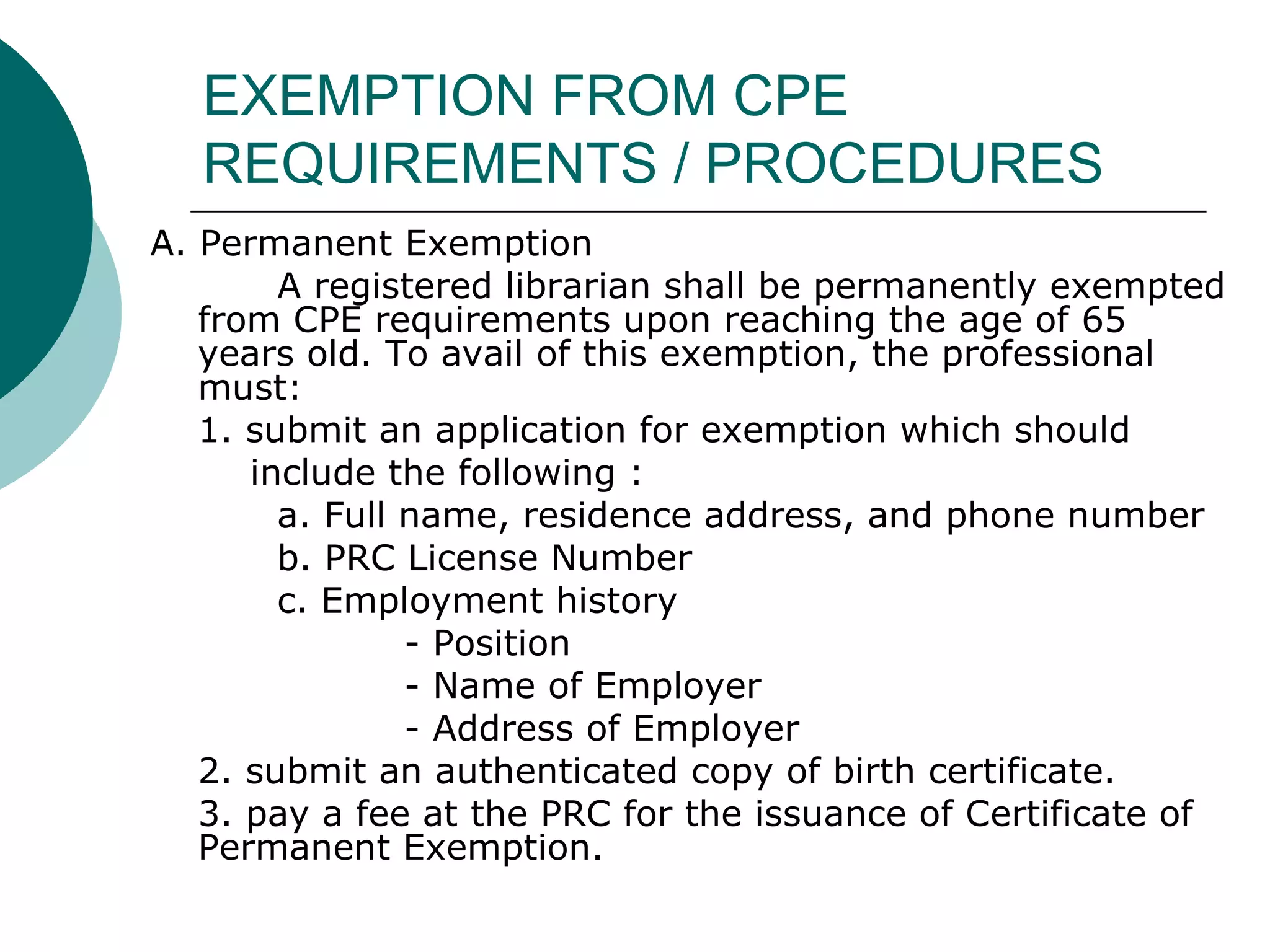 EXEMPTION FROM CPE REQUIREMENTS / PROCEDURES A. Permanent Exemption A registered librarian shall be permanently exempted from CPE requirements upon reaching the age of 65 years old. To avail of this exemption, the professional must: 1. submit an application for exemption which should  include the following : a. Full name, residence address, and phone number b. PRC License Number c. Employment history - Position - Name of Employer - Address of Employer 2. submit an authenticated copy of birth certificate. 3. pay a fee at the PRC for the issuance of Certificate of Permanent Exemption. 