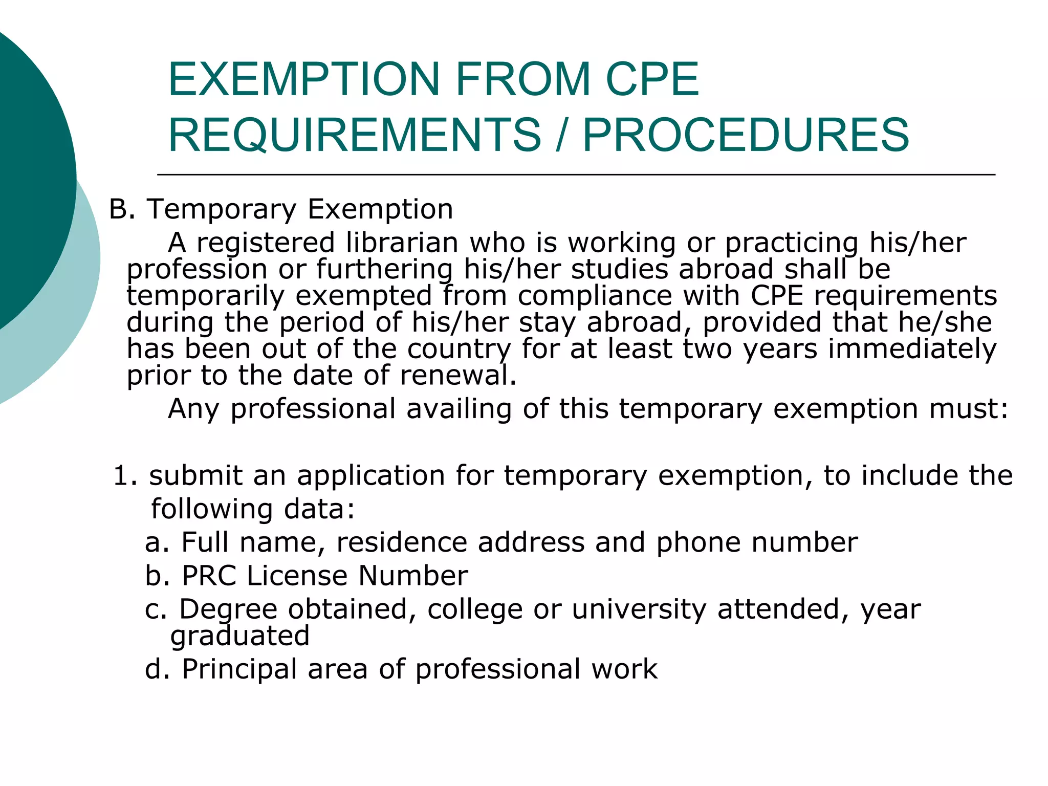 EXEMPTION FROM CPE REQUIREMENTS / PROCEDURES B. Temporary Exemption A registered librarian who is working or practicing his/her profession or furthering his/her studies abroad shall be temporarily exempted from compliance with CPE requirements during the period of his/her stay abroad, provided that he/she has been out of the country for at least two years immediately prior to the date of renewal. Any professional availing of this temporary exemption must: 1. submit an application for temporary exemption, to include the  following data:  a. Full name, residence address and phone number b. PRC License Number c. Degree obtained, college or university attended, year graduated d. Principal area of professional work 