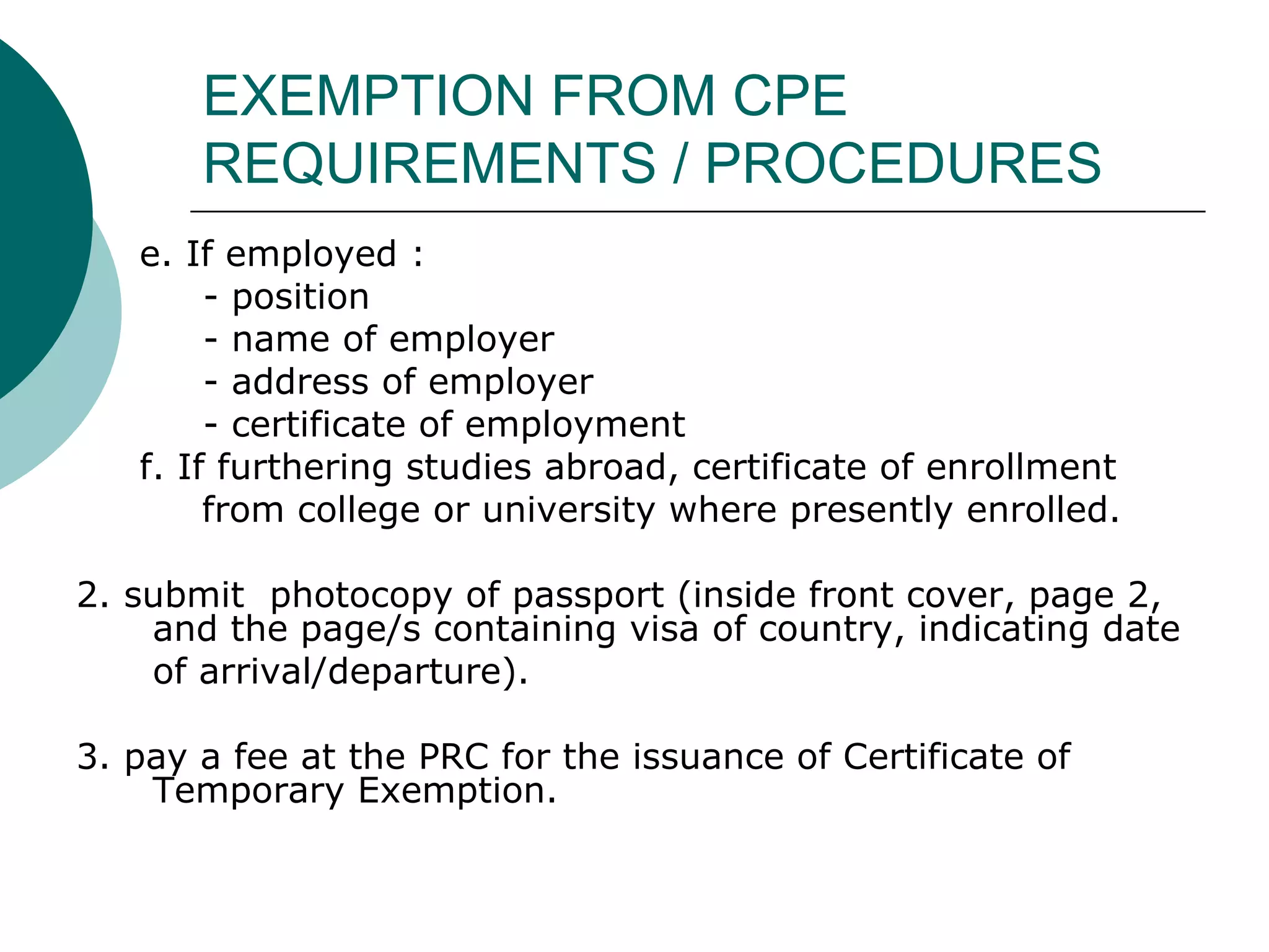 EXEMPTION FROM CPE REQUIREMENTS / PROCEDURES e. If employed : - position - name of employer - address of employer - certificate of employment f. If furthering studies abroad, certificate of enrollment  from college or university where presently enrolled. 2. submit  photocopy of passport (inside front cover, page 2, and the page/s containing visa of country, indicating date  of arrival/departure). 3. pay a fee at the PRC for the issuance of Certificate of Temporary Exemption. 