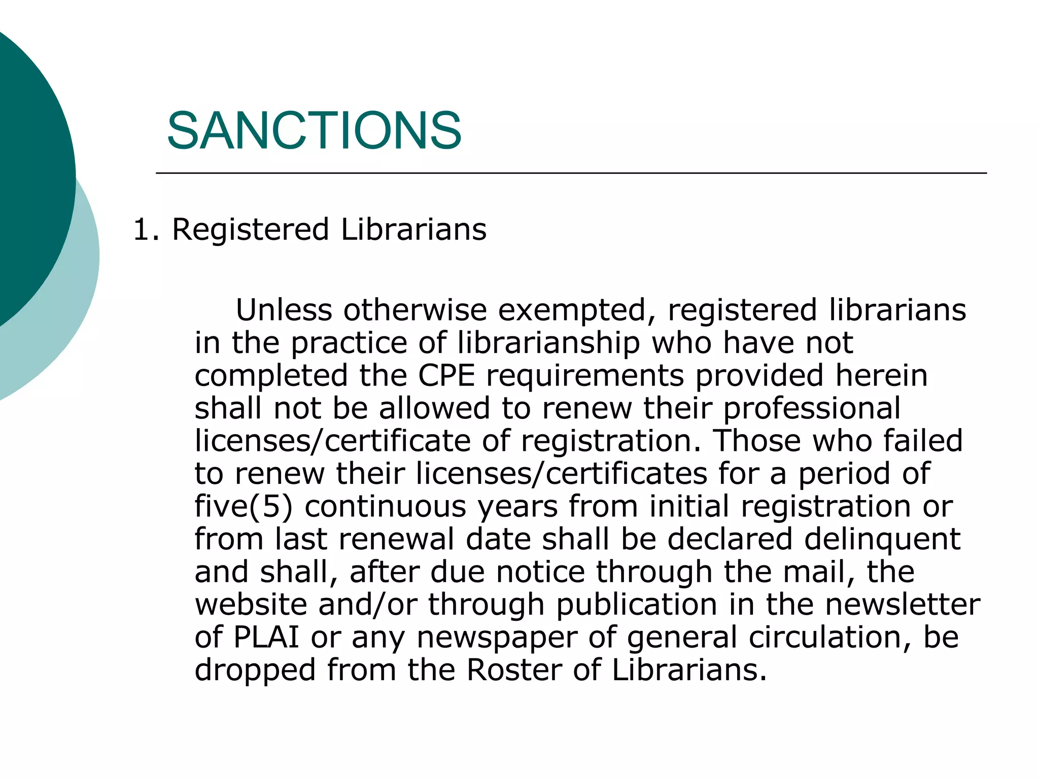 SANCTIONS 1. Registered Librarians Unless otherwise exempted, registered librarians in the practice of librarianship who have not completed the CPE requirements provided herein shall not be allowed to renew their professional licenses/certificate of registration. Those who failed to renew their licenses/certificates for a period of five(5) continuous years from initial registration or from last renewal date shall be declared delinquent and shall, after due notice through the mail, the website and/or through publication in the newsletter of PLAI or any newspaper of general circulation, be dropped from the Roster of Librarians. 