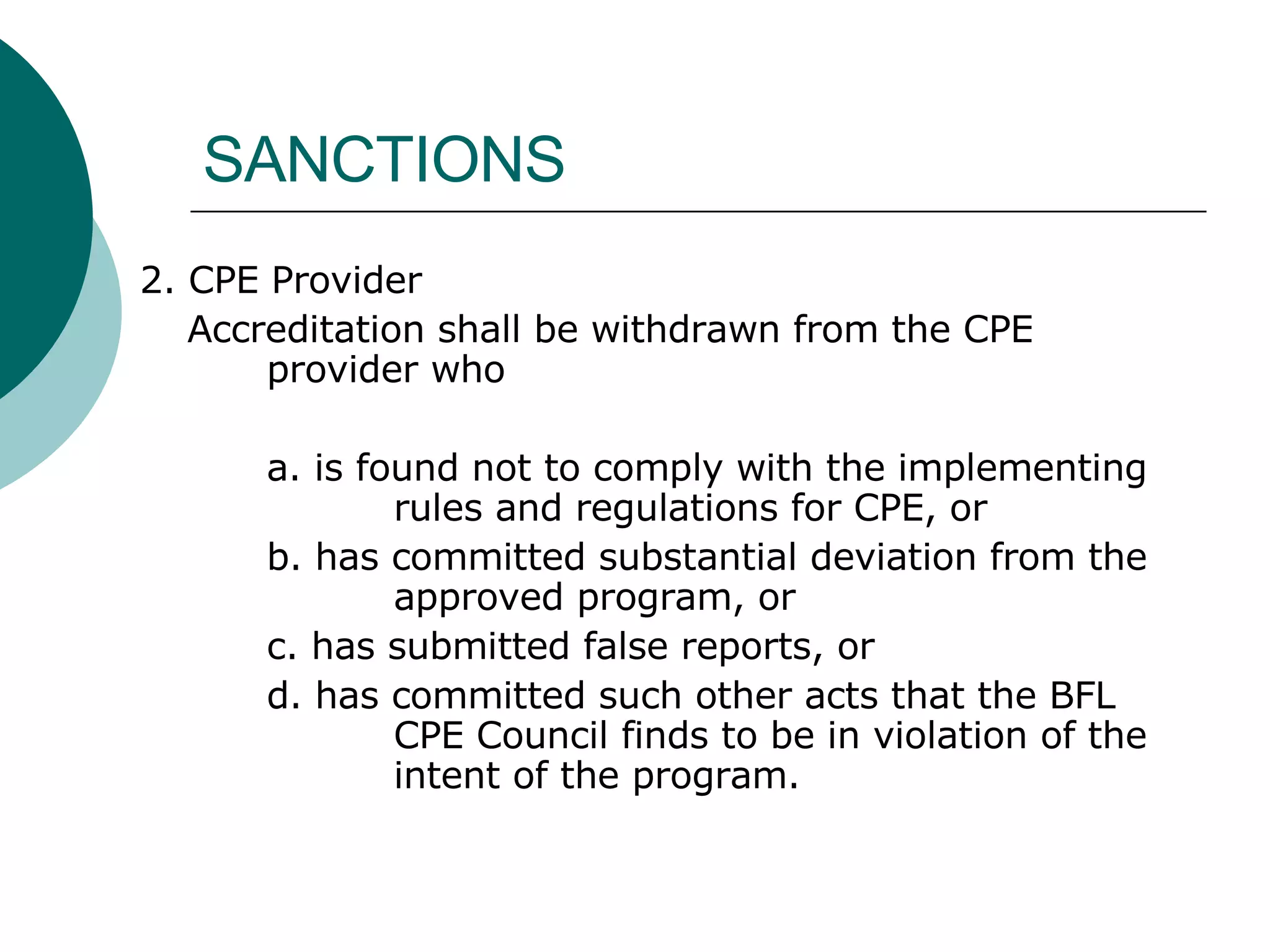 SANCTIONS 2. CPE Provider Accreditation shall be withdrawn from the CPE  provider who a. is found not to comply with the implementing  rules and regulations for CPE, or b. has committed substantial deviation from the  approved program, or c. has submitted false reports, or d. has committed such other acts that the BFL  CPE Council finds to be in violation of the  intent of the program. 