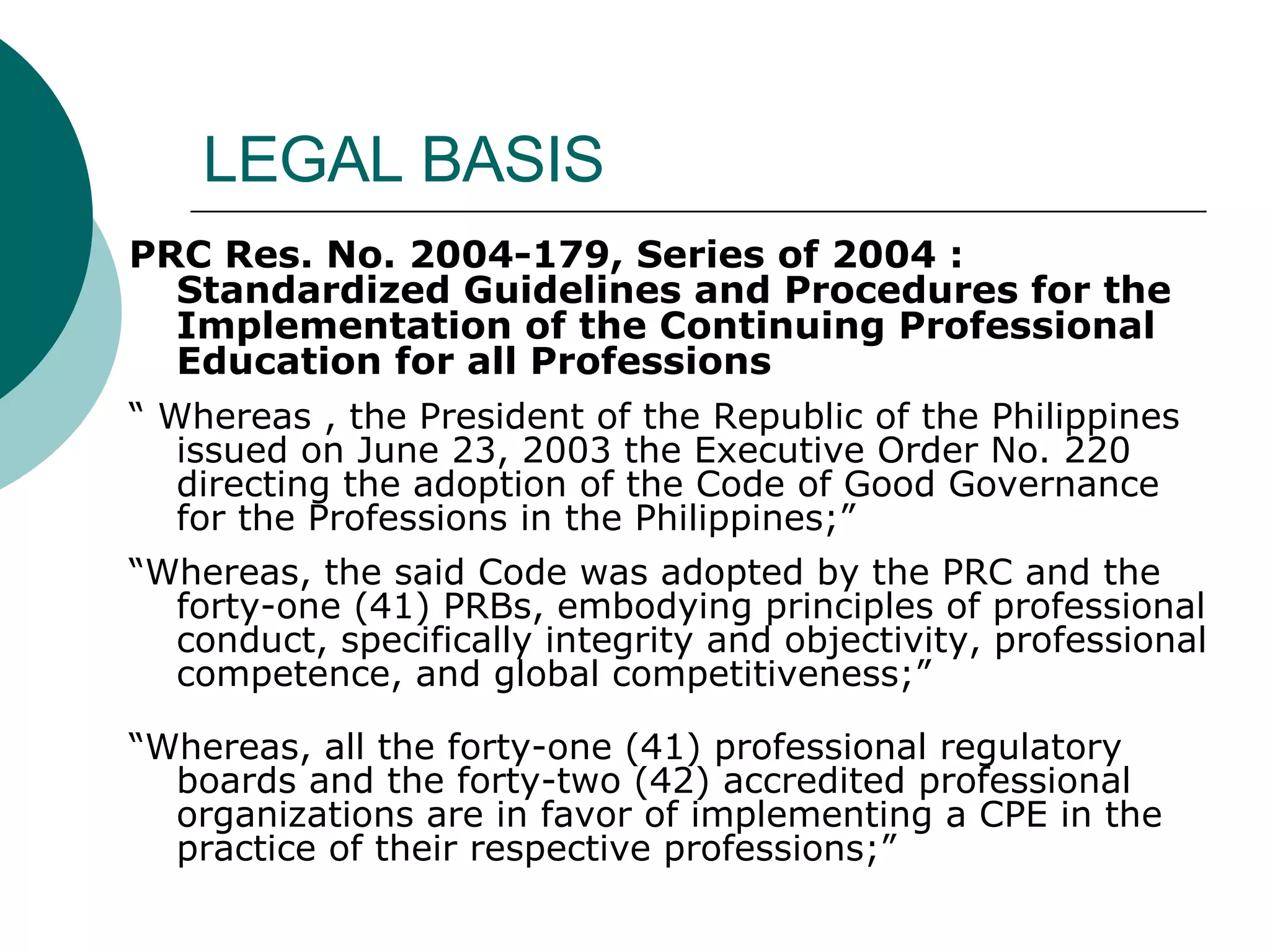 LEGAL BASIS PRC Res. No. 2004-179, Series of 2004 : Standardized Guidelines and Procedures for the Implementation of the Continuing Professional Education for all Professions  “  Whereas , the President of the Republic of the Philippines issued on June 23, 2003 the Executive Order No. 220 directing the adoption of the Code of Good Governance for the Professions in the Philippines;”  “ Whereas, the said Code was adopted by the PRC and the forty-one (41) PRBs, embodying principles of professional conduct, specifically integrity and objectivity, professional competence, and global competitiveness;”  “ Whereas, all the forty-one (41) professional regulatory boards and the forty-two (42) accredited professional organizations are in favor of implementing a CPE in the practice of their respective professions;” 