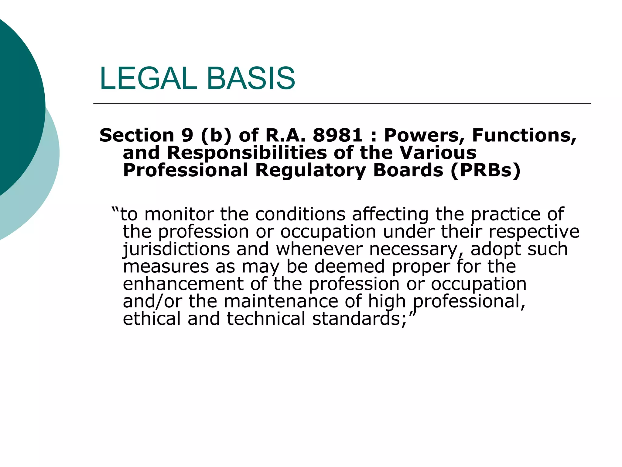 LEGAL BASIS Section 9 (b) of R.A. 8981 :   Powers, Functions, and Responsibilities of the Various Professional Regulatory Boards (PRBs) “ to monitor the conditions affecting the practice of the profession or occupation under their respective jurisdictions and whenever necessary, adopt such measures as may be deemed proper for the enhancement of the profession or occupation and/or the maintenance of high professional, ethical and technical standards;” 