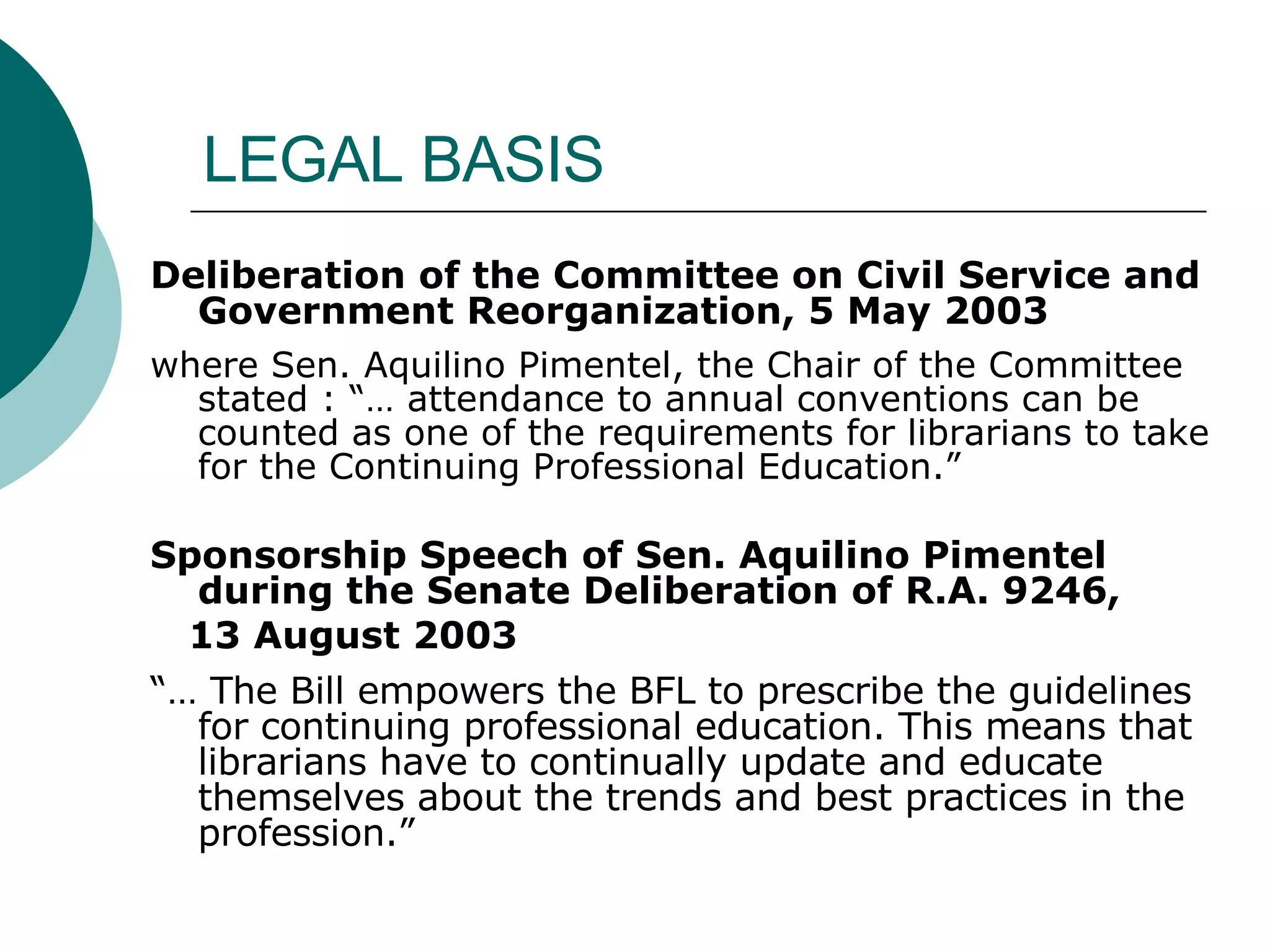 LEGAL BASIS Deliberation of the Committee on Civil Service and Government Reorganization, 5 May 2003 where Sen. Aquilino Pimentel, the Chair of the Committee stated : “… attendance to annual conventions can be counted as one of the requirements for librarians to take for the Continuing Professional Education.” Sponsorship Speech of Sen. Aquilino Pimentel during the Senate Deliberation of R.A. 9246,  13 August 2003 “…  The Bill empowers the BFL to prescribe the guidelines for continuing professional education. This means that librarians have to continually update and educate themselves about the trends and best practices in the profession.”  