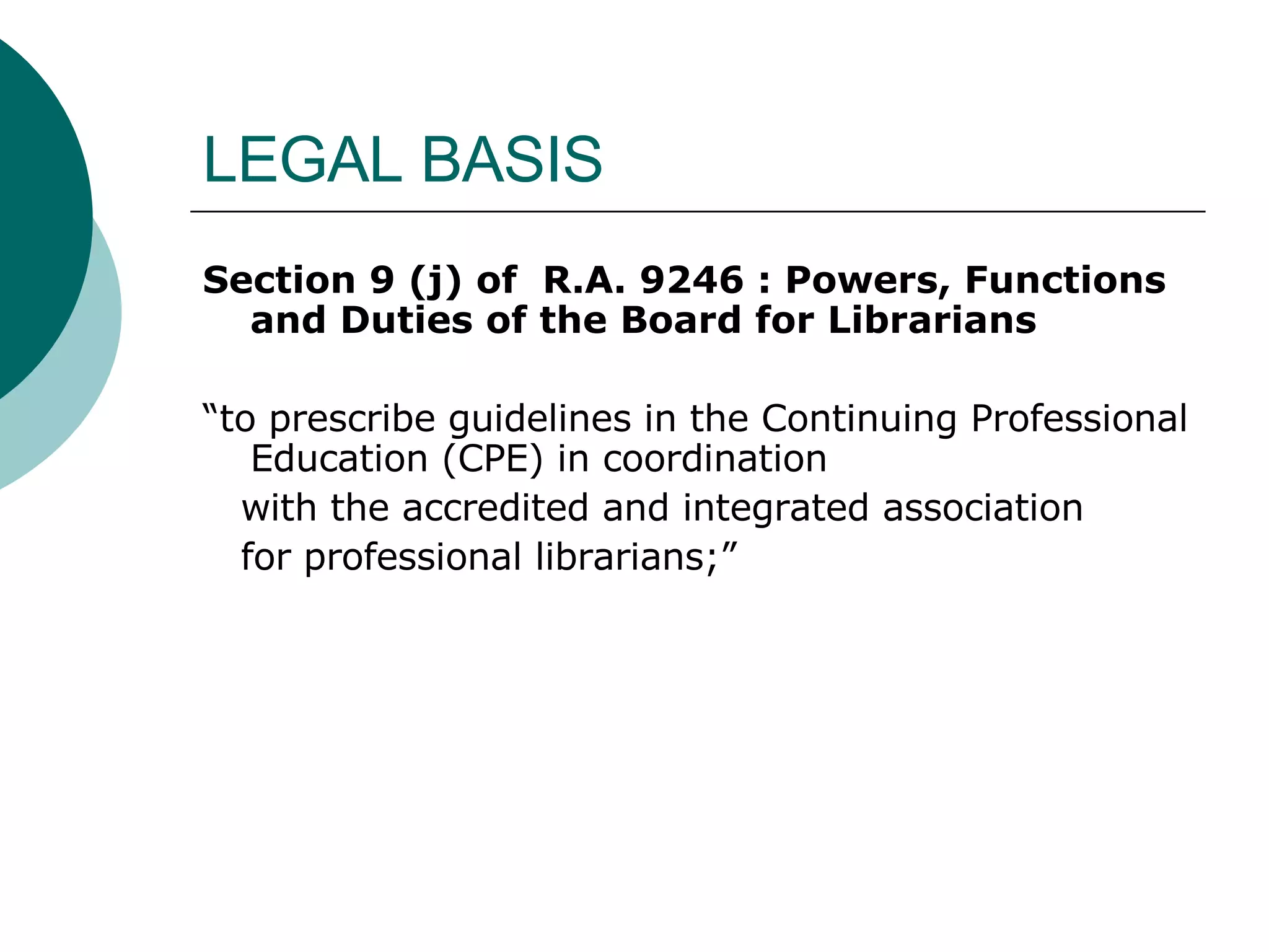 LEGAL BASIS Section 9 (j) of  R.A. 9246 :   Powers, Functions and Duties of the Board for Librarians “ to prescribe guidelines in the Continuing Professional Education (CPE) in coordination  with the accredited and integrated association  for professional librarians;” 