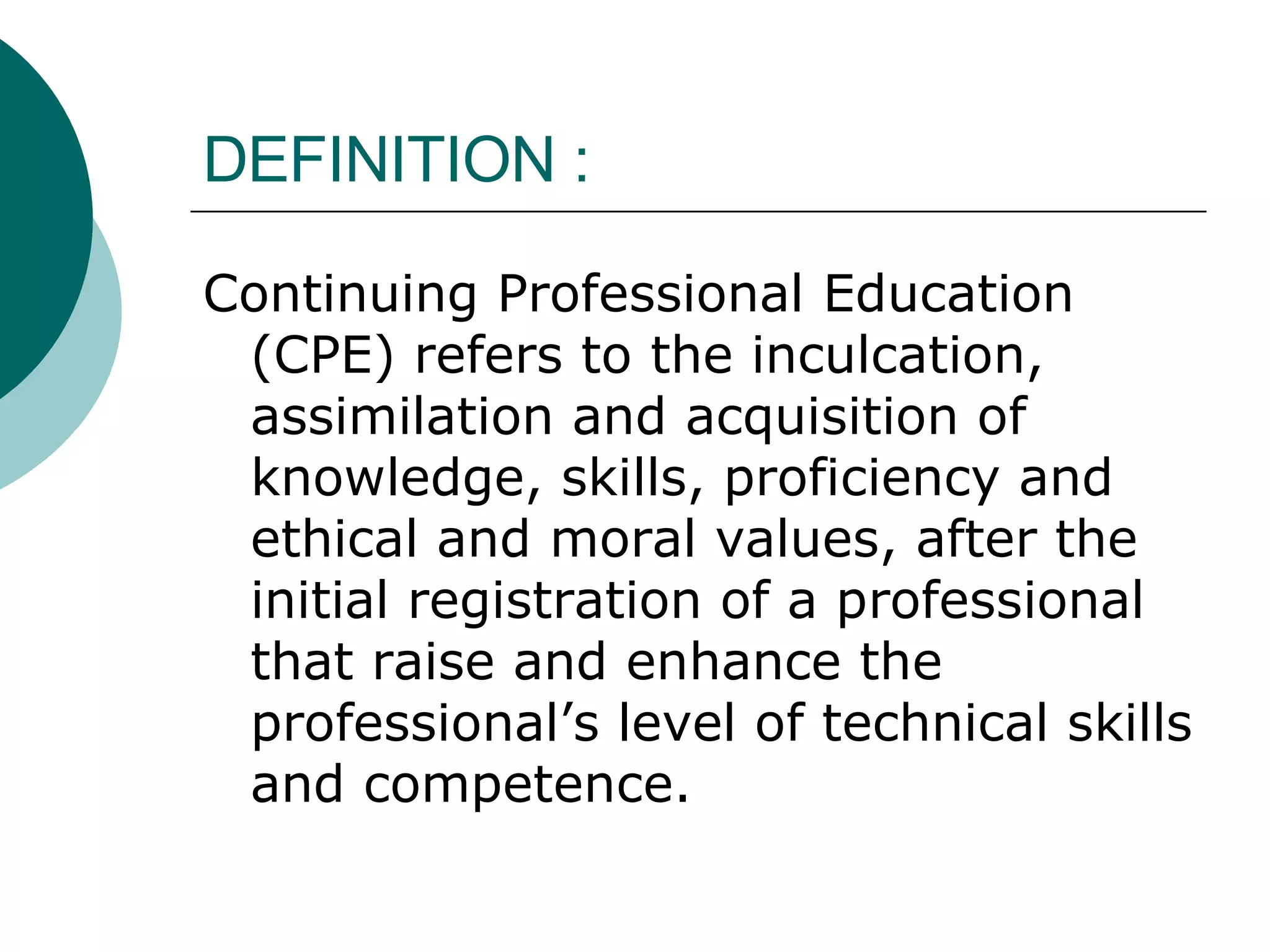 DEFINITION : Continuing Professional Education (CPE) refers to the inculcation, assimilation and acquisition of knowledge, skills, proficiency and ethical and moral values, after the initial registration of a professional that raise and enhance the professional’s level of technical skills and competence. 