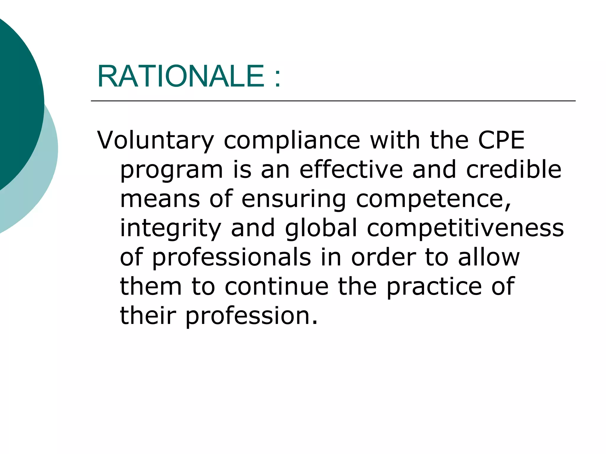 RATIONALE : Voluntary compliance with the CPE program is an effective and credible means of ensuring competence, integrity and global competitiveness of professionals in order to allow them to continue the practice of their profession. 